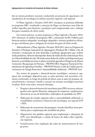 123Agropecuária no Contexto da Economia de Baixo Carbono
dos no sistema produtivo nacional, conduzindo um processo de capacitação e de
transferência de tecnologia em âmbito nacional, regional e sub-regional.
O Plano Agrícola e Pecuário 2010-2011 incorpora as premissas definidas
no programa ABC, ressaltando a intenção do Mapa em fomentar uma linha de
crédito específica para financiar a produção rural comprometida com a redução
dos gases causadores do efeito estufa.
Em termos práticos, as ações propostas no Plano Agrícola e Pecuário 2010-
2011 destacam, no âmbito do programa ABC, a destinação de R$ 2 bilhões para
financiar práticas adequadas, tecnologias adaptadas e sistemas produtivos eficien-
tes que contribuam para a mitigação da emissão dos gases de efeito estufa.
Adicionalmente o Plano Agrícola e Pecuário 2010-2011 aloca ao Programa de
Incentivo à Produção Sustentável do Agronegócio (Produsa) R$ 1 bilhão a fim de
estimular a recuperação de áreas destinadas à produção agropecuária que, embora
ainda produtivas, oferecem desempenho abaixo da média devido à deterioração física
ou à baixa fertilidade do solo. Há ainda outras linhas de crédito rural disponíveis para
financiar as atividades previstas no plano setorial da agricultura (Programa de Plantio
Comercial e Recuperação de Florestas – PROPFLORA, Programa Nacional de For-
talecimento da Agricultura Familiar – PRONAF Floresta, Linha de Crédito para In-
vestimento em Energia Renovável e Sustentabilidade Ambiental – PRONAF Eco).
Em termos de pesquisa e desenvolvimento tecnológico, constata-se que,
apesar das tecnologias disponíveis para as ações previstas, será necessário o fo-
mento continuado, ao longo do período do plano, para as ações de pesquisa, de-
senvolvimento e inovação, visando a avanços nos arranjos tecnológicos previstos
no plano. Entre estas ações, merecem destaque:
•	 Pesquisa e desenvolvimento de inoculantes para FBN em novas culturas,
genética das espécies florestais, adequação de máquinas e implementos,
alternativas ao uso de herbicidas e indicadores de qualidade em SPD.
•	 Elaboração de estudos regionais sobre a sustentabilidade ambiental e a
rentabilidade econômica e financeira das tecnologias, em especial iLPF
e SPD.
•	 Elaboração de zoneamento das pastagens, visando identificar áreas prio-
ritárias para a implantação das atividades do plano.
•	 Mapeamento das aptidões regionais para implantação e adequação de
iLPF, com identificação e criação de banco de dados sobre experiên-
cias regionais.
•	 Fortalecimento e/ou ampliação das redes de monitoramento de lon-
go prazo.
 