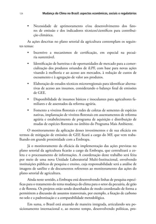 Mudança do Clima no Brasil: aspectos econômicos, sociais e regulatórios124
•	 Necessidade de aprimoramento e/ou desenvolvimento dos fato-
res de emissão e dos indicadores técnicos/científicos para contribui-
ção climática.
As ações descritas no plano setorial da agricultura contemplam os seguin-
tes temas:
•	 Incentivo a mecanismos de certificação, em especial na pecuá-
ria sustentável.
•	 Identificação de barreiras e de oportunidades de mercado para a comer-
cialização dos produtos oriundos de iLPF, com base para novas ações
visando à melhoria e ao acesso aos mercados, à redução de custos de
escoamento e à agregação de valor aos produtos.
•	 Elaboração de estudos técnicos microrregionais para identificar alterna-
tivas de acesso aos insumos, considerando o balanço final de emissões
de GEE.
•	 Disponibilidade de insumos básicos e inoculantes para agricultores fa-
miliares e de assentados da reforma agrária.
•	 Fomento a viveiros florestais e redes de coletas de sementes de espécies
nativas, implantação de viveiros florestais em assentamentos de reforma
agrária e estabelecimento de programa de aquisição e distribuição de
mudas de espécies florestais no âmbito do Programa Mais Ambiente.
O monitoramento da aplicação desses investimentos e de sua eficácia em
termos de mitigação de emissões de GEE ficará a cargo do MF, que vem traba-
lhando em grande proximidade com a Embrapa.
Já o monitoramento da eficácia da implementação das ações previstas no
plano setorial da agricultura ficarão a cargo da Embrapa, que centralizará a co-
leta e o processamento de informações. A coordenação deste trabalho será feita
por meio de uma nova Unidade Laboratorial Multi-Institucional, envolvendo
instituições públicas de pesquisa e ensino, cuja responsabilidade será a análise de
imagens de satélite e de documentos referentes ao monitoramento das ações do
plano setorial de agricultura.
Ainda neste sentido, a Embrapa está desenvolvendo linhas de pesquisa especí-
ficas para o tratamento do tema mudança do clima para o setor da pecuária, de grão
e de floresta. Os projetos estão sendo desenhados de modo coordenado de forma a
permitirem a discussão de assuntos transversais, por exemplo, a fixação de carbono
no solo e a padronização e a comparabilidade metodológica.
Em suma, o Brasil está atuando de maneira integrada, articulando seu po-
sicionamento internacional e, ao mesmo tempo, desenvolvendo políticas, pro-
 