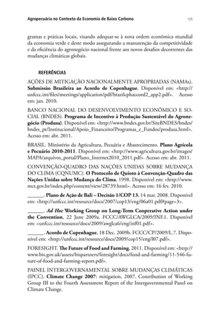 125Agropecuária no Contexto da Economia de Baixo Carbono
gramas e práticas locais, visando adequar-se à nova ordem econômica mundial
da economia verde e deste modo assegurando a manutenção da competitividade
e da eficiência do agronegócio nacional frente aos novos desafios decorrentes das
mudanças climáticas globais.
REFERÊNCIAS
AÇÕES DE MITIGAÇÃO NACIONALMENTE APROPRIADAS (NAMAs).
Submissão Brasileira ao Acordo de Copenhague. Disponível em: http://
unfccc.int/files/meetings/application/pdf/brazilcphaccord2_app2.pdf. Acesso
em: jan. 2010.
BANCO NACIONAL DO DESENVOLVIMENTO ECONÔMICO E SO-
CIAL (BNDES). Programa de Incentivo à Produção Sustentável do Agrone-
gócio (Produsa). Disponível em: http://www.bndes.gov.br/SiteBNDES/bndes/
bndes_pt/Institucional/Apoio_Financeiro/Programas_e_Fundos/produsa.html.
Acesso em: abr. 2011.
BRASIL. Ministério da Agricultura, Pecuária e Abastecimento. Plano Agrícola
e Pecuário 2010-2011. Disponível em: http://www.agricultura.gov.br/images/
MAPA/arquivos_portal/Plano_Internet2010_2011.pdf. Acesso em: abr. 2011.
CONVENÇÃO-QUADRO DAS NAÇÕES UNIDAS SOBRE MUDANÇA
DO CLIMA (CQNUMC). O Protocolo de Quioto à Convenção-Quadro das
Nações Unidas sobre Mudança do Clima, 1998. Disponível em: http://www.
mct.gov.br/index.php/content/view/28739.html. Acesso em: 16 fev. 2010.
______. Plano de Ação de Bali – Decisão 1/COP 13, 14 mar. 2008. Disponível
em: http://unfccc.int/resource/docs/2007/cop13/eng/06a01.pdf#page=3.
______. Ad Hoc Working Group on Long-Term Cooperative Action under
the Convention, 22 June 2009a. FCCC/AWGLCA/2009/INF.1. Disponível
em: unfccc.int/resource/docs/2009/awglca6/eng/inf01.pdf.
______. Acordo de Copenhague, 18 Dec. 2009b. FCCC/CP/2009/L.7. Dispo-
nível em: http://unfccc.int/resource/docs/2009/cop15/eng/l07.pdf.
FORESIGHT. The Future of Food and Farming, 2011. Disponível em: http://
www.bis.gov.uk/assets/bispartners/foresight/docs/food-and-farming/11-546-fu-
ture-of-food-and-farming-report.pdf.
PAINEL INTERGOVERNAMENTAL SOBRE MUDANÇAS CLIMÁTICAS
(IPCC). Climate Change 2007: mitigation, 2007. Contribution of Working
Group III to the Fourth Assessment Report of the Intergovernmental Panel on
Climate Change.
 