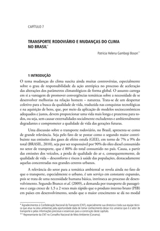 CAPÍTULO 7
TRANSPORTE RODOVIÁRIO E MUDANÇAS DO CLIMA
NO BRASIL*
Patrícia Helena Gambogi Boson**
1 INTRODUÇÃO
O tema mudanças do clima suscita ainda muitas controvérsias, especialmente
sobre o grau de responsabilidade da ação antrópica no processo de aceleração
das alterações dos parâmetros climatológicos de forma global. O assunto carrega
em si a vantagem de promover convergências temáticas sobre a necessidade de se
desenvolver melhorias na relação homem – natureza. Trata-se de um despertar
coletivo para a busca da qualidade de vida, traduzida nas conquistas tecnológicas
e na aquisição de bens, que, por meio da aplicação de modelos socioeconômicos
adequados e justos, devem proporcionar uma vida mais longa e prazerosa para to-
dos, ou seja, sem causar externalidades socialmente excludentes e ambientalmente
degradantes e comprometer a qualidade de vida das gerações futuras.
Uma discussão sobre o transporte rodoviário, no Brasil, apresenta-se como
de grande relevância. Seja pelo fato de se postar como o segundo maior contri-
buinte nas emissões dos gases de efeito estufa (GEE), em torno de 7% a 9% do
total (BRASIL, 2010), seja por ser responsável por 90% do óleo diesel consumido
no setor de transporte, que é 80% do total consumido no país. Causa, a partir
das emissões dos veículos, a perda de qualidade do ar e, consequentemente, de
qualidade de vida – desconforto e riscos à saúde das populações, destacadamente
aquelas concentradas nos grandes centros urbanos.
A relevância do setor para a temática ambiental se revela ainda no fato de
que o transporte, especialmente o urbano, é um serviço em constante expansão,
pois se trata de uma necessidade humana básica, intrínseca ao processo de desen-
volvimento. Segundo Branco et al. (2009), a demanda por transporte de passagei-
ros e carga cresce de 1,5 a 2 vezes mais rápido que o produto interno bruto (PIB)
em países em desenvolvimento, sendo que o maior crescimento se dá no modal
* Agradecimentos à Confederação Nacional do Transporte (CNT), especialmente sua diretoria e toda sua equipe técni-
ca que atua na área ambiental, pela oportunidade dada de tomar conhecimento desse rico universo que é o setor de
transporte e pelas informações preciosas e essenciais para a construção deste capítulo.
** Representante da CNT no Conselho Nacional de Meio Ambiente (Conama).
 