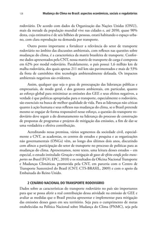 Mudança do Clima no Brasil: aspectos econômicos, sociais e regulatórios128
rodoviário. De acordo com dados da Organização das Nações Unidas (ONU),
mais da metade da população mundial vive nas cidades e, até 2050, quase 90%
desta, cuja estimativa é de seis bilhões de pessoas, estará habitando o espaço urba-
no, com clara reprodução na demanda por transporte.
Outro ponto importante a fortalecer a relevância do setor de transporte
rodoviário no âmbito das discussões ambientais, com reflexos nas questões sobre
mudanças do clima, é a característica da matriz brasileira de transporte. Confor-
me dados apresentados pela CNT, nossa matriz de transporte de carga é composta
em 62% por modal rodoviário. Paralelamente, o país possui 1,6 milhão km de
malha rodoviária, dos quais apenas 211 mil km são pavimentados e mais de 53%
da frota de caminhões têm tecnologia ambientalmente defasada. Os impactos
ambientais negativos são evidentes.
Assim, qualquer que seja o grau de preocupação das lideranças públicas e
empresariais, de modo geral, e dos gestores ambientais, em particular, quanto
ao esforço global para minimizar as emissões dos GEE e seus efeitos negativos, a
verdade é que políticas apropriadas para o transporte, especialmente o rodoviário,
são essenciais na busca de melhor qualidade de vida. Para as lideranças não céticas
quanto à ação humana e seus reflexos nas mudanças do clima, se o Brasil pretende
mesmo se engajar de forma responsável nesse esforço, a questão do transporte ro-
doviário deve seguir a do desmatamento na liderança do processo de construção
de propostas de programas e projetos de mitigação das emissões, a fim de dar-se
uma verdadeira e efetiva contribuição.
Acreditando nessa premissa, vários segmentos da sociedade civil, especial-
mente a CNT, as academias, os centros de estudos e pesquisa e as organizações
não governamentais (ONGs) vêm, ao longo dos últimos dois anos, discutindo
com afinco a participação do setor de transporte no processo de políticas para as
mudanças do clima. Apresentamos, neste texto, uma leitura desses estudos – em
especial, o estudo intitulado Geração e mitigação de gases de efeito estufa pelos trans-
portes no Brasil (FGV; EPC, 2010) e os resultados da Oficina Nacional Transporte
e Mudanças Climáticas, promovida pela CNT, em parceria com o Centro de
Transporte Sustentável do Brasil (CNT; CTS-BRASIL, 2009) e com o apoio da
Embaixada do Reino Unido.
2 CENÁRIO NACIONAL DO TRANSPORTE RODOVIÁRIO
Dados sobre as características do transporte rodoviário no país são importantes
para que se possa aferir a real contribuição dessa atividade na emissão de GEE e
avaliar as medidas que o Brasil precisa apresentar e implementar para mitigação
das emissões desses gases em seu território. Seja para o cumprimento de metas
estabelecidas na Política Nacional sobre Mudança do Clima (PNMC), seja pela
 