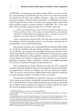 Mudança do Clima no Brasil: aspectos econômicos, sociais e regulatórios12
(CQNUMC),2
da Organização das Nações Unidas (ONU), ou apenas conven-
ção, como doravante se denominará neste texto.3
Esta é um acordo internacional,
já assinado por 192 países, que estabelece objetivos e regras para combate ao
aquecimento global. O objetivo final da convenção é “a estabilização das concen-
trações de gases de efeito estufa na atmosfera num nível que impeça uma interfe-
rência antrópica perigosa no sistema climático” (CQNUMC, Art. 2). Por outro
lado, admite que efeitos negativos possam já ser inevitáveis e prevê que
(...) as Partes países desenvolvidos e demais Partes desenvolvidas incluídas no Anexo
II devem também auxiliar as Partes países em desenvolvimento, particularmente
vulneráveis aos efeitos negativos da mudança do clima, a cobrirem os custos de sua
adaptação a esses efeitos negativos (CQNUMC, Art. 4.4).
Como a concentração atual dos GEE acima dos níveis naturais é resultado
de atividades econômicas passadas, adotou-se na convenção o princípio das res-
ponsabilidades comuns, porém diferenciadas.
Esse princípio reconhece que a responsabilidade de cada país é diferenciada,
em virtude da contribuição das suas emissões passadas na variação da tempera-
tura do planeta e que os países têm capacidades distintas para contribuir com a
solução do problema. Dessa forma, ficou estabelecido na convenção que os países
desenvolvidos liderariam os esforços globais e, portanto, assumiriam compromis-
sos para limitar suas emissões e assistir países mais vulneráveis nas suas ações de
adaptação e mitigação.4
Assim, reconhecia-se também a necessidade da garantia
do crescimento econômico dos países em desenvolvimento.
Esses compromissos só foram colocados em prática em 1997, quando foi
assinado o Protocolo de Quioto (PQ), por meio do qual 37 países desenvolvidos5
se comprometiam a reduzir, em conjunto, em 5,2% suas emissões em relação a
1990. As metas de cada país foram também diferenciadas, cabendo as superiores
aos países europeus, ao Japão, aos Estados Unidos e ao Canadá.
Para aumentar a flexibilidade no cumprimento das metas, ao mesmo tempo
minimizando os custos deste e estimulando o desenvolvimento sustentável de pa-
íses em desenvolvimento, foram criados instrumentos de mercado que permitiam
que as reduções fossem realizadas em outros países, inclusive naqueles sem metas,
por meio de mercados de direitos e/ou créditos de emissão.6
2. United Nations Framework Convention on Climate Change (UNFCCC).
3.Além da CQNUMC, foram adotadas também na conferência a Convenção da Diversidade Biológica e a do Combate
à Desertificação.
4. Vulnerabilidade devido ao nível de renda muito baixo e/ou à magnitude e extensão dos impactos das mudanças
climáticas. Há inclusive uma aliança,The Alliance of Small Island States (Aosis), reconhecida pela convenção.
5. Os países desenvolvidos listados no Anexo I da convenção que aparecem em sua quase totalidade no Anexo B do
PQ e que, desde então, são denominados “países Anexo I”.
6. Mercados de carbono para os países Anexo I e o mecanismo de desenvolvimento limpo (MDL) para transações com
os países fora do Anexo I com o objetivo suplementar de promover o desenvolvimento sustentável.Ver Seroa da Motta
(2002) para uma discussão sobre os trade off entre este duplo objetivo.
 