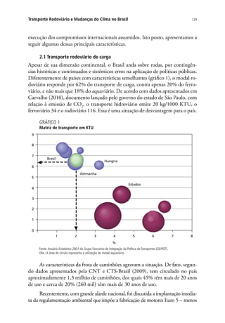 129Transporte Rodoviário e Mudanças do Clima no Brasil
execução dos compromissos internacionais assumidos. Isto posto, apresentamos a
seguir algumas dessas principais características.
2.1 Transporte rodoviário de carga
Apesar de sua dimensão continental, o Brasil anda sobre rodas, por contingên-
cias históricas e continuados e sistêmicos erros na aplicação de políticas públicas.
Diferentemente de países com características semelhantes (gráfico 1), o modal ro-
doviário responde por 62% do transporte de carga, contra apenas 20% do ferro-
viário, e não mais que 18% do aquaviário. De acordo com dados apresentados em
Carvalho (2010), documento lançado pelo governo do estado de São Paulo, com
relação à emissão de CO2
, o transporte hidroviário emite 20 kg/1000 KTU, o
ferroviário 34 e o rodoviário 116. Essa é uma situação de desvantagem para o país.
GRÁFICO 1
Matriz de transporte em KTU
Estados
Hungria
Alemanha
Brasil
1
2
3
4
5
6
7
8
9
2 4 6 8
%
0
1 3 5 7
Fonte: Anuário Estatístico 2001 do Grupo Executivo de Integração da Política de Transportes (GEIPOT).
Obs.:A área do círculo representa a utilização do modal aquaviário.
As características da frota de caminhões agravam a situação. De fato, segun-
do dados apresentados pela CNT e CTS-Brasil (2009), tem circulado no país
aproximadamente 1,3 milhão de caminhões, dos quais 45% têm mais de 20 anos
de uso e cerca de 20% (260 mil) têm mais de 30 anos de uso.
Recentemente, com grande alarde nacional, foi discutida a implantação imedia-
ta da regulamentação ambiental que impõe a fabricação de motores Euro 5 – menos
 