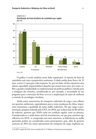 131Transporte Rodoviário e Mudanças do Clima no Brasil
GRÁFICO 3
Distribuição da frota brasileira de caminhões por região
(Em %)
46
33
11
6
4
49
27
13
9
3
0
10
20
30
40
50
60
Sudeste Sul Nordeste Centro-Oeste Norte
Empresas Autônomo
Fonte: CNT.
O gráfico 3 revela também outro dado importante. A maioria da frota de
caminhões está com o proprietário autônomo. A idade média desta frota é de 23
anos, contra 11 anos para a das empresas. Se, por um lado, tal fato representa uma
salutar capacidade empreendedora daqueles que atuam nesse setor, por outro, re-
flete a grande complexidade na implementação de políticas públicas voltadas para
a mitigação das emissões, considerando-se, por exemplo, a necessidade de um
programa para a renovação da frota vis-à-vis a implantação de ações de melhoria
e controle de tecnologias veiculares.
Ainda como característica do transporte rodoviário de carga e seus reflexos
nas questões ambientais, especialmente para o tema mudanças do clima, impor-
tante mencionar a qualidade da nossa malha rodoviária. No que tange à pavi-
mentação, pesquisa realizada pela CNT, em 2010, que avaliou mais de 80 mil km
de rodovias, apontou que 58,8% estão em condição regular, ruim ou péssima.
Considerando-se o ainda baixo nível de investimento, em que pese aumento sig-
nificativo em 2010,2
se comparado com anos anteriores, as deficiências na malha
apontadas podem ser consideradas como preocupantes, pois, além de gerarem
aumento de 30% nos custos operacionais do transporte de carga, implicam au-
2. De 2007 a agosto de 2010, foram investidos R$ 27,71 bilhões em infraestrutura de transportes.
 