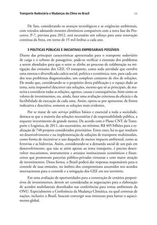 135Transporte Rodoviário e Mudanças do Clima no Brasil
De fato, considerando os avanços tecnológicos e as exigências ambientais,
com veículos adotando motores eletrônicos compatíveis com a nova fase do Pro-
conve, P-7, prevista para 2012, será necessário um esforço para uma renovação
contínua da frota, em torno de 15 mil ônibus a cada ano.
3 POLÍTICAS PÚBLICAS E INICIATIVAS EMPRESARIAIS POSSÍVEIS
Diante das principais características apresentadas para o transporte rodoviário
de carga e o urbano de passageiros, pode-se verificar a extensão dos problemas
a serem abordados para que o setor se alinhe ao processo de colaboração na mi-
tigação das emissões dos GEE. O transporte, como toda atividade que envolve
uma extensa e diversificada cadeia social, política e econômica, tem, para cada um
dos seus problemas diagnosticados, um complexo conjunto de elos de soluções.
De modo que, considerando-se o propósito desta publicação e o espaço dado ao
tema, seria impossível descrever tais soluções, mesmo que só as principais, de ma-
neira a considerar todas as relações, agentes, causas e consequências, bom como os
valores de investimentos, ou, ainda, fazer uma avaliação criteriosa da eficácia e da
factibilidade de execução de cada uma. Assim, optou-se por apresentar, de forma
indicativa e descritiva, somente as soluções mais evidentes.
Por se tratar de um serviço público básico e essencial a toda a sociedade,
destaca-se que a maioria das soluções necessárias é de responsabilidade pública, a
requerer investimento de grande monta. De acordo com o Plano CNT de Trans-
porte e Logística, de 2011, são necessários, no mínimo, R$ 405 bilhões para a re-
alização de 748 projetos considerados prioritários. Entre estes, há os que resultam
no desenvolvimento e na implementação de soluções de transporte multimodais,
como forma de incentivar o uso daqueles de menor impacto ambiental, como as
ferrovias e as hidrovias. Assim, considerando-se a demanda social de um país em
desenvolvimento, que não se atém apenas ao tema transporte, é preciso desen-
volver mecanismos, instrumentos e arranjos institucionais econômicos e finan-
ceiros que promovam parcerias público-privadas virtuosas e com maior atração
de investimentos. Dessa forma, o Brasil poderá dar respostas responsáveis para o
controle de suas emissões, no âmbito dos compromissos assumidos nos acordos
internacionais para o controle e a mitigação dos GEE em seu território.
Em uma avaliação de oportunidades para a construção de cenários proposi-
tivos de investimentos, devem ser consideradas as negociações para a elaboração
de acordos multilaterais desenhados nas conferências para temas ambientais da
ONU. Especialmente a Conferência da Mudança Climática, na qual centenas de
nações, inclusive o Brasil, buscam convergir seus interesses para barrar o aqueci-
mento global.
 