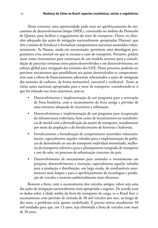 Mudança do Clima no Brasil: aspectos econômicos, sociais e regulatórios136
Nesse contexto, uma oportunidade pode estar no aperfeiçoamento do me-
canismo de desenvolvimento limpo (MDL), construído no âmbito do Protocolo
de Quioto, para facilitar o engajamento do setor de transporte. Outra, no dese-
nho adequado das ações de mitigação nacionalmente apropriadas (Namas), que
têm a missão de fortalecer e formalizar compromissos nacionais assumidos volun-
tariamente. As Namas, ainda em estruturação, permitem uma abordagem pro-
gramática e/ou setorial em que se encaixa o caso do transporte. Portanto, podem
atuar como instrumento para construção de um modelo atraente para a consoli-
dação de parcerias virtuosas entre países desenvolvidos e em desenvolvimento, no
esforço global para mitigação das emissões dos GEE. Nesse processo, poderão ser
previstos mecanismos que possibilitem aos países desenvolvidos se compromete-
rem com a oferta de financiamentos adicionais relacionados a ações de mitigação
das emissões de carbono, de forma mensurável, rastreável e verificável. Entre as
várias ações nacionais apropriadas para o setor de transporte, considerando-se o
que foi relatado nos itens anteriores, tem-se:
•	 Desenvolvimento e implementação de um programa para a renovação
da frota brasileira, com o sucateamento da frota antiga e previsão de
uma estrutura adequada de incentivos e tributação.
•	 Desenvolvimento e implementação de um programa para recuperação
da infraestrutura rodoviária, bem como de investimentos na transferên-
cia de modal com a diversificação da matriz de transporte, notadamente
por meio da ampliação e do fortalecimento de ferrovias e hidrovias.
•	 Fortalecimento e formalização de compromissos assumidos voluntaria-
mente, especialmente aqueles voltados para a implementação de políti-
cas de desestímulo ao uso do transporte individual motorizado, melho-
ria do transporte coletivo e para o planejamento integrado de transporte
e uso do solo, no processo de urbanização crescente do país.
•	 Desenvolvimento de mecanismos para estimular o investimento em
pesquisa, desenvolvimento e inovação, especialmente aquelas voltadas
para a produção e distribuição, em larga escala, de combustíveis auto-
motores mais limpos e para o aperfeiçoamento de tecnologias e produ-
ção de veículos e motores ambientalmente mais eficientes.
Renovar a frota, com o sucateamento dos veículos antigos, talvez seja uma
das ações de mitigação nacionalmente mais apropriada e urgente. De acordo com
os dados sobre a idade média da frota do transporte de carga, se o Brasil fizer o
sucateamento com previsão de retirada de 30 mil veículos por ano, ao longo de
dez anos, o problema seria apenas estabilizado. É preciso retirar anualmente 50
mil unidades para que, em 13 anos, seja eliminada a frota de veículos com mais
de 30 anos.
 