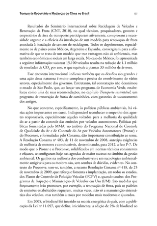 137Transporte Rodoviário e Mudanças do Clima no Brasil
Resultados do Seminário Internacional sobre Reciclagem de Veículos e
Renovação da Frota (CNT, 2010), no qual técnicos, pesquisadores, gestores e
empresários da área de transporte participaram ativamente, comprovam a neces-
sidade urgente e a eficácia da instalação de um modelo para renovação de frota
associada à instalação de centros de reciclagem. Todos os depoimentos, especial-
mente os de países como México, Argentina e Espanha, convergiram para a afir-
mativa de que se trata de um modelo que traz vantagens não só ambientais, mas
também econômicas e sociais em larga escala. No caso do México, foi apresentada
a seguinte informação: sucatear 15.100 veículos resulta na redução de 1,1 milhão
de toneladas de CO2
por ano, o que equivale a plantar 33 milhões de árvores.
Esse encontro internacional indicou também que os desafios são grandes e
uma ação dessa natureza é muito complexa e precisa do envolvimento de vários
setores, especialmente dos governos. Entretanto, tal constatação não desanimou
o estado de São Paulo, que, ao lançar seu programa de Economia Verde, estabe-
leceu como uma de suas recomendações, no capítulo Transporte sustentável, um
programa de renovação de frotas de caminhões, com garantias de sucateamento
dos antigos.
No que concerne, especificamente, às políticas públicas ambientais, há vá-
rias ações importantes em curso. Indispensável reconhecer o empenho dos agen-
tes responsáveis, especialmente aqueles voltados para a melhoria da qualidade
do ar a partir do controle das emissões por veículos automotores. Políticas pú-
blicas fomentadas pelo MMA, no âmbito do Programa Nacional de Controle
de Qualidade do Ar e de Controle do Ar por Veículos Automotores (Pronar) e
do Proconve, e formuladas pelo Conama, dão importante contribuição ao tema.
A Resolução Conama no
403, de 11 de novembro de 2008, antecipa exigências
de melhoria de motores e combustíveis, determinando, para 2012, a fase P-7. De
modo que o Pronar e o Proconve, solidificados em normas técnicas consistentes
e eficazes, se configuram hoje nas agendas de maior sucesso no âmbito da gestão
ambiental. Os ganhos na melhoria dos combustíveis e em tecnologias ambiental-
mente amigáveis para os motores são, sem sombra de dúvidas, evidentes. No con-
texto do Proconve, tem-se, também, a recente Resolução Conama no
418, de 25
de novembro de 2009, que reforça e fomenta a implantação, em todos os estados,
dos Planos de Controle de Poluição Veicular (PCPV) e, quando couber, dos Pro-
gramas de Inspeção e Manutenção de Veículos em Uso (I/M). São medidas que
forçosamente irão promover, por exemplo, a renovação de frota, pois os padrões
de emissões estabelecidos requerem, muitas vezes, não só a manutenção sistemá-
tica dos veículos, mas também a troca por modelos mais modernos e ajustados.
Em 2005, o biodiesel foi inserido na matriz energética do país, com a publi-
cação da Lei no
11.097, que define, inicialmente, a adição de 2% de biodiesel ao
 