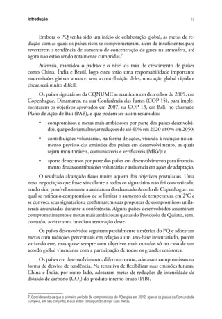 13Introdução
Embora o PQ tenha sido um início de colaboração global, as metas de re-
dução com as quais os países ricos se comprometeram, além de insuficientes para
reverterem a tendência de aumento de concentração de gases na atmosfera, até
agora não estão sendo totalmente cumpridas.7
Ademais, mantidos o padrão e o nível da taxa de crescimento de países
como China, Índia e Brasil, logo estes terão uma responsabilidade importante
nas emissões globais atuais e, sem a contribuição deles, uma ação global rápida e
eficaz será muito difícil.
Os países signatários da CQNUMC se reuniram em dezembro de 2009, em
Copenhague, Dinamarca, na sua Conferência das Partes (COP 15), para imple-
mentarem os objetivos aprovados em 2007, na COP 13, em Bali, no chamado
Plano de Ação de Bali (PAB), e que podem ser assim resumidos:
•	 compromissos e metas mais ambiciosos por parte dos países desenvolvi-
dos, que poderiam almejar reduções de até 40% em 2020 e 80% em 2050;
•	 contribuições voluntárias, na forma de ações, visando à redução no au-
mento previsto das emissões dos países em desenvolvimento, as quais
sejam monitoráveis, comunicáveis e verificáveis (MRV); e
•	 aporte de recursos por parte dos países em desenvolvimento para financia-
mento dessas contribuições voluntárias e assistência em ações de adaptação.
O resultado alcançado ficou muito aquém dos objetivos postulados. Uma
nova negociação que fosse vinculante a todos os signatários não foi concretizada,
tendo sido possível somente a assinatura do chamado Acordo de Copenhague, no
qual se ratifica o compromisso de se limitar o aumento de temperatura em 2°C e
se convoca seus signatários a confirmarem suas propostas de compromissos unila-
terais anunciadas durante a conferência. Alguns países desenvolvidos assumiram
comprometimentos e metas mais ambiciosas que as do Protocolo de Quioto, sem,
contudo, aceitar uma imediata renovação deste.
Os países desenvolvidos seguiram parcialmente a métrica do PQ e adotaram
metas com reduções percentuais em relação a um ano-base inventariado, porém
variando este, mas quase sempre com objetivos mais ousados só no caso de um
acordo global vinculante com a participação de todos os grandes emissores.
Os países em desenvolvimento, diferentemente, adotaram compromissos na
forma de desvios de tendência. Na tentativa de flexibilizar suas emissões futuras,
China e Índia, por outro lado, adotaram metas de reduções de intensidade de
dióxido de carbono (CO2
) do produto interno bruto (PIB).
7. Considerando-se que o primeiro período de compromissos do PQ expira em 2012, apenas os países da Comunidade
Europeia, em seu conjunto, é que estão conseguindo atingir suas metas.
 