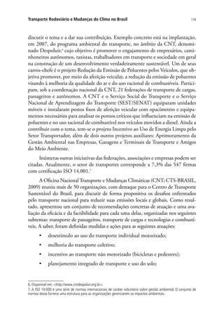 139Transporte Rodoviário e Mudanças do Clima no Brasil
discutir o tema e a dar sua contribuição. Exemplo concreto está na implantação,
em 2007, do programa ambiental do transporte, no âmbito da CNT, denomi-
nado Despoluir,6
cujo objetivo é promover o engajamento de empresários, cami-
nhoneiros autônomos, taxistas, trabalhadores em transporte e sociedade em geral
na construção de um desenvolvimento verdadeiramente sustentável. Um de seus
carros-chefe é o projeto Redução da Emissão de Poluentes pelos Veículos, que ob-
jetiva promover, por meio da aferição veicular, a redução da emissão de poluentes
visando à melhoria da qualidade do ar e do uso racional de combustíveis. Partici-
pam, sob a coordenação nacional da CNT, 21 federações de transporte de cargas,
passageiros e autônomos. A CNT e o Serviço Social do Transporte e o Serviço
Nacional de Aprendizagem do Transporte (SEST/SENAT) equiparam unidades
móveis e instalaram postos fixos de aferição veicular com opacímetros e equipa-
mentos necessários para analisar os pontos críticos que influenciam na emissão de
poluentes e no uso racional de combustível nos veículos movidos a diesel. Ainda a
contribuir com o tema, tem-se o projeto Incentivo ao Uso de Energia Limpa pelo
Setor Transportador, além de dois outros projetos auxiliares: Aprimoramento da
Gestão Ambiental nas Empresas, Garagens e Terminais de Transporte e Amigos
do Meio Ambiente.
Inúmeras outras iniciativas das federações, associações e empresas podem ser
citadas. Atualmente, o setor de transportes corresponde a 7,3% das 547 firmas
com certificação ISO 14.001.7
A Oficina NacionalTransporte e Mudanças Climáticas (CNT; CTS-BRASIL,
2009) reuniu mais de 50 organizações, com destaque para o Centro de Transporte
Sustentável do Brasil, para discutir de forma propositiva os desafios enfrentados
pelo transporte nacional para reduzir suas emissões locais e globais. Como resul-
tado, apresentou um conjunto de recomendações concretas de atuação e uma ava-
liação da eficácia e da factibilidade para cada uma delas, organizadas nos seguintes
subtemas: transporte de passageiros, transporte de cargas e tecnologias e combustí-
veis. A saber, foram definidas medidas e ações para as seguintes atuações:
•	 desestímulo ao uso do transporte individual motorizado;
•	 melhoria do transporte coletivo;
•	 incentivo ao transporte não motorizado (bicicletas e pedestres);
•	 planejamento integrado de transporte e uso do solo;
6. Disponível em: http://www.cntdespoluir.org.br.
7. A ISO 14.000 é uma série de normas internacionais de caráter voluntário sobre gestão ambiental. O conjunto de
normas desta fornece uma estrutura para as organizações gerenciarem os impactos ambientais.
 