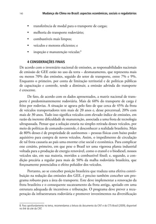 Mudança do Clima no Brasil: aspectos econômicos, sociais e regulatórios140
•	 transferência de modal para o transporte de cargas;
•	 melhoria do transporte rodoviário;
•	 combustíveis mais limpos;
•	 veículos e motores eficientes; e
•	 inspeção e manutenção veicular.8
4 CONSIDERAÇÕES FINAIS
De acordo com o inventário nacional de emissões, as responsabilidades nacionais
de emissão de GEE estão no uso da terra – desmatamento, que representa mais
ou menos 70% das emissões, seguido do setor de transporte, entre 7% e 9%.
Enquanto o primeiro, por conta de limitação territorial e de políticas públicas
de capacitação e controle, tende a diminuir, a emissão advinda do transporte
é crescente.
De fato, de acordo com os dados apresentados, a matriz nacional de trans-
porte é predominantemente rodoviária. Mais de 60% do transporte de carga é
feito por rodovias. A situação se agrava pelo fato de que cerca de 45% da frota
de veículos transportadores tem mais de 20 anos e, desse percentual, 20% com
mais de 30 anos. Tudo isso significa veículos com elevado índice de emissões, em
razão da inerente dificuldade de manutenção, associada a uma frota de tecnologia
ultrapassada. Pensar que a solução estaria na simples retirada desses veículos, por
meio de políticas de comando-controle, é desconhecer a realidade brasileira. Mais
de 80% desses é de propriedade de autônomos – pessoas físicas com baixo poder
aquisitivo para compra de novos veículos. Assim, o impedimento de circulação
de tal frota causaria ao país uma enorme crise social e econômica. Para complicar
esse cenário, primeiro, em que pese o Brasil ter uma vigorosa planta industrial
voltada para a produção de energia renovável, como o etanol e o biodiesel, nossos
veículos são, em sua maioria, movidos a combustível fóssil; e, segundo, a con-
dição precária a regular para mais de 50% da malha rodoviária brasileira, que
forçosamente potencializa o efeito poluidor dos veículos.
Portanto, ao se conceber posição brasileira que traduza uma efetiva contri-
buição na redução das emissões dos GEE, é preciso também conceber um pro-
grama robusto para a área do transporte. Este deve implementar a renovação da
frota brasileira e o consequente sucateamento da frota antiga, apoiado em uma
estrutura adequada de incentivos e tributação. O programa deve prever a recu-
peração da infraestrutura rodoviária e promover investimentos na diversificação
8. Para aprofundamento no tema, recomendamos a leitura do documento da CNT e do CTS-Brasil (2009), disponível
no link do site da CNT.
 