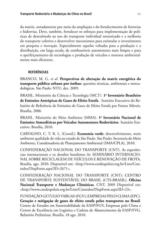 141Transporte Rodoviário e Mudanças do Clima no Brasil
da matriz, notadamente por meio da ampliação e do fortalecimento de ferrovias
e hidrovias. Deve, também, fortalecer os esforços para implementação de polí-
ticas de desestímulo ao uso do transporte individual motorizado e a melhoria
do transporte coletivo e desenvolver mecanismos para estimular o investimento
em pesquisa e inovação. Especialmente aquelas voltadas para a produção e a
distribuição, em larga escala, de combustíveis automotores mais limpos e para
o aperfeiçoamento de tecnologias e produção de veículos e motores ambiental-
mente mais eficientes.
REFERÊNCIAS
BRANCO, M. G. et al. Perspectivas de alteração da matriz energética do
transporte público urbano por ônibus: questões técnicas, ambientais e merca-
dológicas. São Paulo: NTU, dez. 2009.
BRASIL. Ministério da Ciência e Tecnologia (MCT). 1o
Inventário Brasileiro
de Emissões Antrópicas de Gases de Efeito Estufa. Sumário Executivo do Re-
latório de Referência de Emissões de Gases de Efeito Estufa por Fontes Móveis.
Brasília, 2006.
BRASIL. Ministério do Meio Ambiente (MMA). 1o
Inventário Nacional de
Emissões Atmosféricas por Veículos Automotores Rodoviários. Sumário Exe-
cutivo. Brasília, 2010.
CARVALHO, C. T. R. L. (Coord.). Economia verde: desenvolvimento, meio
ambiente qualidade de vida no estado de São Paulo. São Paulo: Secretaria do Meio
Ambiente, Coordenadoria de Planejamento Ambiental (SMA/CPLA), 2010.
CONFEDERAÇÃO NACIONAL DO TRANSPORTE (CNT). As experiên-
cias internacionais e os desafios brasileiros In: SEMINÁRIO INTERNACIO-
NAL SOBRE RECICLAGEM DE VEÍCULOS E RENOVAÇÃO DE FROTA.
Brasília, ago. 2010. Disponível em: http://www.cntdespoluir.org.br/Lists/Con-
tedos/DispForm.aspx?ID=2671.
CONFEDERAÇÃO NACIONAL DO TRANSPORTE (CNT); CENTRO
DE TRANSPORTE SUSTENTÁVEL DO BRASIL (CTS-BRASIL). Oficina
Nacional Transporte e Mudanças Climáticas. CNT, 2009 Disponível em:
http://www.cntdespoluir.org.br/Lists/Contedos/DispForm.aspx?ID=23.
FUNDAÇÃO GETULIO VARGAS (FGV); EMPRESAS PELO CLIMA (EPC).
Geração e mitigação de gases de efeito estufa pelos transportes no Brasil.
Centro de Estudos em Sustentabilidade da EASP/FGV, Empresas pelo Clima e
Centro de Excelência em Logística e Cadeias de Abastecimento da EASP/FVG.
Relatório Preliminar. Brasília, 18 ago. 2010.
 
