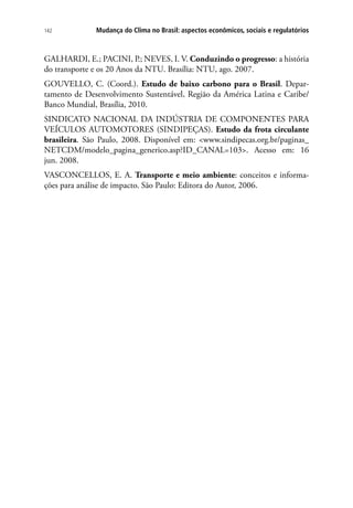 Mudança do Clima no Brasil: aspectos econômicos, sociais e regulatórios142
GALHARDI, E.; PACINI, P.; NEVES, I. V. Conduzindo o progresso: a história
do transporte e os 20 Anos da NTU. Brasília: NTU, ago. 2007.
GOUVELLO, C. (Coord.). Estudo de baixo carbono para o Brasil. Depar-
tamento de Desenvolvimento Sustentável, Região da América Latina e Caribe/
Banco Mundial, Brasília, 2010.
SINDICATO NACIONAL DA INDÚSTRIA DE COMPONENTES PARA
VEÍCULOS AUTOMOTORES (SINDIPEÇAS). Estudo da frota circulante
brasileira. São Paulo, 2008. Disponível em: www.sindipecas.org.br/paginas_
NETCDM/modelo_pagina_generico.asp?ID_CANAL=103. Acesso em: 16
jun. 2008.   
VASCONCELLOS, E. A. Transporte e meio ambiente: conceitos e informa-
ções para análise de impacto. São Paulo: Editora do Autor, 2006.
 
