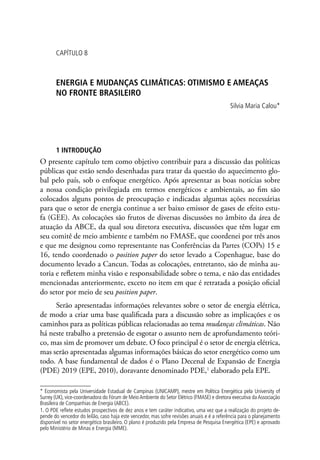 CAPÍTULO 8
ENERGIA E MUDANÇAS CLIMÁTICAS: OTIMISMO E AMEAÇAS
NO FRONTE BRASILEIRO
Silvia Maria Calou*
1 INTRODUÇÃO
O presente capítulo tem como objetivo contribuir para a discussão das políticas
públicas que estão sendo desenhadas para tratar da questão do aquecimento glo-
bal pelo país, sob o enfoque energético. Após apresentar as boas notícias sobre
a nossa condição privilegiada em termos energéticos e ambientais, ao fim são
colocados alguns pontos de preocupação e indicadas algumas ações necessárias
para que o setor de energia continue a ser baixo emissor de gases de efeito estu-
fa (GEE). As colocações são frutos de diversas discussões no âmbito da área de
atuação da ABCE, da qual sou diretora executiva, discussões que têm lugar em
seu comitê de meio ambiente e também no FMASE, que coordenei por três anos
e que me designou como representante nas Conferências da Partes (COPs) 15 e
16, tendo coordenado o position paper do setor levado a Copenhague, base do
documento levado a Cancun. Todas as colocações, entretanto, são de minha au-
toria e refletem minha visão e responsabilidade sobre o tema, e não das entidades
mencionadas anteriormente, exceto no item em que é retratada a posição oficial
do setor por meio de seu position paper.
Serão apresentadas informações relevantes sobre o setor de energia elétrica,
de modo a criar uma base qualificada para a discussão sobre as implicações e os
caminhos para as políticas públicas relacionadas ao tema mudanças climáticas. Não
há neste trabalho a pretensão de esgotar o assunto nem de aprofundamento teóri-
co, mas sim de promover um debate. O foco principal é o setor de energia elétrica,
mas serão apresentadas algumas informações básicas do setor energético como um
todo. A base fundamental de dados é o Plano Decenal de Expansão de Energia
(PDE) 2019 (EPE, 2010), doravante denominado PDE,1
elaborado pela EPE.
* Economista pela Universidade Estadual de Campinas (UNICAMP), mestre em Política Energética pela University of
Surrey (UK), vice-coordenadora do Fórum de MeioAmbiente do Setor Elétrico (FMASE) e diretora executiva daAssociação
Brasileira de Companhias de Energia (ABCE).
1. O PDE reflete estudos prospectivos de dez anos e tem caráter indicativo, uma vez que a realização do projeto de-
pende do vencedor do leilão, caso haja este vencedor, mas sofre revisões anuais e é a referência para o planejamento
disponível no setor energético brasileiro. O plano é produzido pela Empresa de Pesquisa Energética (EPE) e aprovado
pelo Ministério de Minas e Energia (MME).
 
