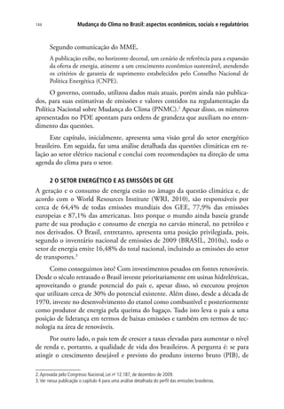 Mudança do Clima no Brasil: aspectos econômicos, sociais e regulatórios144
Segundo comunicação do MME,
A publicação exibe, no horizonte decenal, um cenário de referência para a expansão
da oferta de energia, atinente a um crescimento econômico sustentável, atendendo
os critérios de garantia de suprimento estabelecidos pelo Conselho Nacional de
Política Energética (CNPE).
O governo, contudo, utilizou dados mais atuais, porém ainda não publica-
dos, para suas estimativas de emissões e valores contidos na regulamentação da
Política Nacional sobre Mudança do Clima (PNMC).2
Apesar disso, os números
apresentados no PDE apontam para ordens de grandeza que auxiliam no enten-
dimento das questões.
Este capítulo, inicialmente, apresenta uma visão geral do setor energético
brasileiro. Em seguida, faz uma análise detalhada das questões climáticas em re-
lação ao setor elétrico nacional e conclui com recomendações na direção de uma
agenda do clima para o setor.
2 O SETOR ENERGÉTICO E AS EMISSÕES DE GEE
A geração e o consumo de energia estão no âmago da questão climática e, de
acordo com o World Resources Institute (WRI, 2010), são responsáveis por
cerca de 64,4% de todas emissões mundiais dos GEE, 77,9% das emissões
europeias e 87,1% das americanas. Isto porque o mundo ainda baseia grande
parte de sua produção e consumo de energia no carvão mineral, no petróleo e
nos derivados. O Brasil, entretanto, apresenta uma posição privilegiada, pois,
segundo o inventário nacional de emissões de 2009 (BRASIL, 2010a), todo o
setor de energia emite 16,48% do total nacional, incluindo as emissões do setor
de transportes.3
Como conseguimos isto? Com investimentos pesados em fontes renováveis.
Desde o século retrasado o Brasil investe prioritariamente em usinas hidrelétricas,
aproveitando o grande potencial do país e, apesar disso, só executou projetos
que utilizam cerca de 30% do potencial existente. Além disso, desde a década de
1970, investe no desenvolvimento do etanol como combustível e posteriormente
como produtor de energia pela queima do bagaço. Tudo isto leva o país a uma
posição de liderança em termos de baixas emissões e também em termos de tec-
nologia na área de renováveis.
Por outro lado, o país tem de crescer a taxas elevadas para aumentar o nível
de renda e, portanto, a qualidade de vida dos brasileiros. A pergunta é: se para
atingir o crescimento desejável e previsto do produto interno bruto (PIB), de
2.Aprovada pelo Congresso Nacional, Lei no
12.187, de dezembro de 2009.
3.Ver nessa publicação o capítulo 4 para uma análise detalhada do perfil das emissões brasileiras.
 