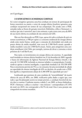 Mudança do Clima no Brasil: aspectos econômicos, sociais e regulatórios146
em Copenhague.
3 O SETOR ELÉTRICO E AS MUDANÇAS CLIMÁTICAS
Se o setor energético apresenta uma boa condição em termos de participação de
fontes renováveis na matriz, o setor de energia elétrica brasileiro apresenta uma
condição excepcional em termos de sua composição. De acordo com o PDE,
somadas todas as fontes de geração renováveis (hidráulica, eólica e biomassa) e a
nuclear, que não é renovável, mas é não emissora, o país conta com cerca de 80%
de sua matriz elétrica na condição de não emissora de GEE.
Mas um fato destacado no PDE é que, apesar de toda a evolução do país em
termos econômicos, o PIB per capita e o consumo residencial de energia elétrica
ainda estão muito baixos, sendo que o consumo de eletricidade está ainda um
pouco abaixo da média mundial, com cerca de 2.300 Kw/h anuais, quando a
média mundial é cerca de 2.500 Kw/h anuais. Assim, para atingirmos uma con-
dição semelhante à do Chile, por exemplo, teremos de elevar o consumo a níveis
próximos de 4 mil Kw/h ano.
Para tanto, os investimentos em energia elétrica são enormes. A capacidade
total instalada no sistema elétrico brasileiro em 31 de dezembro de 2009, segundo
o banco de informações da Agência Nacional de Energia Elétrica (Aneel), é de
cerca de 112.500 MW, incluindo os sistemas isolados e a autoprodução. Conside-
rando-se apenas o sistema interligado, a capacidade instalada é de 103.598 MW.
Para o crescimento previsto de 5% a.a. no consumo, há uma necessidade de adição
na capacidade do sistema interligado de 63% no decênio, de acordo com o PDE.
Isto significa a impressionante adição de 6.300 MW de capacidade por ano.4
Lembrando que partimos de uma condição de “renovabilidade” da matriz
elétrica de cerca de 80%, em 2008, verificamos pelos dados a seguir que, caso
tudo o que foi planejado ocorra no tempo previsto, a condição favorável da ma-
triz deve se manter. Conforme mostra a tabela 2, em 2009, as fontes hidráulicas,
PCH + biomassa + eólica e a nuclear – não emissora – correspondiam a 87,16%
do total; em 2019, vão corresponder a 84,7% do total. Esta é uma posição não
comparável em termos mundiais.
4. Corresponde a aproximadamente a adição anual de capacidade equivalente das usinas do rio Madeira.
 