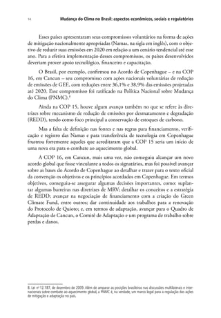 Mudança do Clima no Brasil: aspectos econômicos, sociais e regulatórios14
Esses países apresentaram seus compromissos voluntários na forma de ações
de mitigação nacionalmente apropriadas (Namas, na sigla em inglês), com o obje-
tivo de reduzir suas emissões em 2020 em relação a um cenário tendencial até esse
ano. Para a efetiva implementação desses compromissos, os países desenvolvidos
deveriam prover apoio tecnológico, financeiro e capacitação.
O Brasil, por exemplo, confirmou no Acordo de Copenhague – e na COP
16, em Cancun – seu compromisso com ações nacionais voluntárias de redução
de emissões de GEE, com reduções entre 36,1% e 38,9% das emissões projetadas
até 2020. Esse compromisso foi ratificado na Política Nacional sobre Mudança
do Clima (PNMC).8
Ainda na COP 15, houve algum avanço também no que se refere às dire-
trizes sobre mecanismo de redução de emissões por desmatamento e degradação
(REDD), tendo como foco principal a conservação de estoques de carbono.
Mas a falta de definição nas fontes e nas regras para financiamento, verifi-
cação e registro das Namas e para transferência de tecnologia em Copenhague
frustrou fortemente aqueles que acreditaram que a COP 15 seria um início de
uma nova era para o combate ao aquecimento global.
A COP 16, em Cancun, mais uma vez, não conseguiu alcançar um novo
acordo global que fosse vinculante a todos os signatários, mas foi possível avançar
sobre as bases do Acordo de Copenhague ao detalhar e trazer para o texto oficial
da convenção os objetivos e os princípios acordados em Copenhague. Em termos
objetivos, conseguiu-se assegurar algumas decisões importantes, como: suplan-
tar algumas barreiras nas diretrizes de MRV; detalhar os conceitos e a estratégia
de REDD; avançar na negociação de financiamento com a criação do Green
Climate Fund, entre outros; dar continuidade aos trabalhos para a renovação
do Protocolo de Quioto; e, em termos de adaptação, avançar para o Quadro de
Adaptação de Cancun, o Comitê de Adaptação e um programa de trabalho sobre
perdas e danos.
8. Lei no
12.187, de dezembro de 2009. Além de amparar as posições brasileiras nas discussões multilaterais e inter-
nacionais sobre combate ao aquecimento global, a PNMC é, na verdade, um marco legal para a regulação das ações
de mitigação e adaptação no país.
 