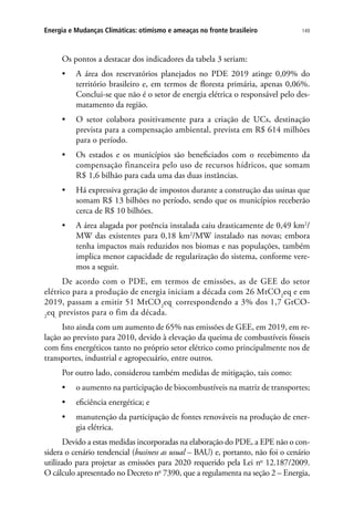 149Energia e Mudanças Climáticas: otimismo e ameaças no fronte brasileiro
Os pontos a destacar dos indicadores da tabela 3 seriam:
•	 A área dos reservatórios planejados no PDE 2019 atinge 0,09% do
território brasileiro e, em termos de floresta primária, apenas 0,06%.
Conclui-se que não é o setor de energia elétrica o responsável pelo des-
matamento da região.
•	 O setor colabora positivamente para a criação de UCs, destinação
prevista para a compensação ambiental, prevista em R$ 614 milhões
para o período.
•	 Os estados e os municípios são beneficiados com o recebimento da
compensação financeira pelo uso de recursos hídricos, que somam
R$ 1,6 bilhão para cada uma das duas instâncias.
•	 Há expressiva geração de impostos durante a construção das usinas que
somam R$ 13 bilhões no período, sendo que os municípios receberão
cerca de R$ 10 bilhões.
•	 A área alagada por potência instalada caiu drasticamente de 0,49 km2
/
MW das existentes para 0,18 km2
/MW instalado nas novas; embora
tenha impactos mais reduzidos nos biomas e nas populações, também
implica menor capacidade de regularização do sistema, conforme vere-
mos a seguir.
De acordo com o PDE, em termos de emissões, as de GEE do setor
elétrico para a produção de energia iniciam a década com 26 MtCO2
eq e em
2019, passam a emitir 51 MtCO2
eq,
correspondendo a 3% dos 1,7 GtCO-
2
eq,
previstos para o fim da década.
Isto ainda com um aumento de 65% nas emissões de GEE, em 2019, em re-
lação ao previsto para 2010, devido à elevação da queima de combustíveis fósseis
com fins energéticos tanto no próprio setor elétrico como principalmente nos de
transportes, industrial e agropecuário, entre outros.
Por outro lado, considerou também medidas de mitigação, tais como:
•	 o aumento na participação de biocombustíveis na matriz de transportes;
•	 eficiência energética; e
•	 manutenção da participação de fontes renováveis na produção de ener-
gia elétrica.
Devido a estas medidas incorporadas na elaboração do PDE, a EPE não o con-
sidera o cenário tendencial (business as usual – BAU) e, portanto, não foi o cenário
utilizado para projetar as emissões para 2020 requerido pela Lei no
12.187/2009.
O cálculo apresentado no Decreto no
7390, que a regulamenta na seção 2 – Energia,
 