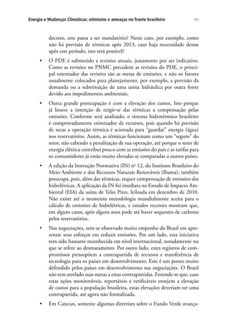 151Energia e Mudanças Climáticas: otimismo e ameaças no fronte brasileiro
decreto, este passa a ser mandatório? Neste caso, por exemplo, como
não há previsão de térmicas após 2013, caso haja necessidade destas
após este período, isto será possível?
•	 O PDE é submetido a revisões anuais, justamente por ser indicativo.
Como as revisões no PNMC precedem as revisões do PDE, o princi-
pal orientador das revisões são as metas de emissões, e não os fatores
usualmente colocados para planejamento, por exemplo, a previsão da
demanda ou a substituição de uma usina hidráulica por outra fonte
devido aos impedimentos ambientais.
•	 Outra grande preocupação é com a elevação dos custos. Isto porque
já houve a intenção de exigir-se das térmicas a compensação pelas
emissões. Conforme será analisado, o sistema hidrotérmico brasileiro
é comprovadamente otimizador de recursos, pois quando há previsão
de secas a operação térmica é acionada para “guardar” energia (água)
nos reservatórios. Assim, as térmicas funcionam como um “seguro” do
setor, não cabendo a penalização de sua operação, até porque o setor de
energia elétrica contribui pouco com as emissões do país e as tarifas para
os consumidores já estão muito elevadas se comparadas a outros países.
•	 A edição da Instrução Normativa (IN) no
12, do Instituto Brasileiro do
Meio Ambiente e dos Recursos Naturais Renováveis (Ibama), também
preocupa, pois, além das térmicas, requer compensação de emissões das
hidrelétricas. A aplicação da IN foi imediata no Estudo de Impacto Am-
biental (EIA) da usina de Teles Pires, leiloada em dezembro de 2010.
Não existe até o momento metodologia mundialmente aceita para o
cálculo de emissões de hidrelétricas, e estudos recentes mostram que,
em alguns casos, após alguns anos pode até haver sequestro de carbono
pelos reservatórios.
•	 Nas negociações, tem-se observado muito empenho do Brasil em apre-
sentar seus esforços em reduzir emissões. Por um lado, esta iniciativa
tem sido bastante reconhecida em nível internacional, notadamente no
que se refere ao desmatamento. Por outro lado, estes registros de com-
promissos pressupõem a contrapartida de recursos e transferência de
tecnologia para os países em desenvolvimento. Este é um ponto muito
defendido pelos países em desenvolvimento nas negociações. O Brasil
não tem atrelado suas metas a estas contrapartidas. Entende-se que, caso
estas ações monitoráveis, reportáveis e verificáveis ensejem a elevação
de custos para a população brasileira, estas elevações deveriam ter uma
contrapartida, até agora não formalizada.
•	 Em Cancun, somente algumas diretrizes sobre o Fundo Verde avança-
 