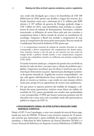 Mudança do Clima no Brasil: aspectos econômicos, sociais e regulatórios152
ram, tendo sido divulgado que a meta é de desembolsos de US$ 100
bilhões/ano até 2020, porém sem detalhar a origem dos recursos. Já o
Fundo Amazônia conta com a destinação de € 21 milhões pelo KfW
alemão e € 107 milhões do governo da Noruega, podendo chegar a
US$ 1 bilhão até 2015, cujos desembolsos estão atrelados ao cumpri-
mento de metas de redução de desmatamento. Entretanto, conforme
mencionado, as definições de metas físicas pelo país não vinculam o
cumprimento destas à efetiva entrada de recursos ou transferência de
tecnologia. Tampouco o Brasil tem atrelado o cumprimento de suas
metas ao cumprimento das metas pelos outros países. Recente estudo da
Confederação Nacional da Indústria (CNI) aponta que
(...) os compromissos nacionais de redução de emissões deveriam ter como
contrapartida o efetivo cumprimento dos compromissos dos demais países.
Caso contrário, haveria o risco do país ter um aumento nos seus custos de
energia devido a políticas visando atender a estes compromissos, enquanto
os países não cumpridores mantém ou melhoram suas posições competitivas
(CNI, 2010).
O estudo menciona ainda que, a despeito da questão ética envolvida na
decisão de cada um fazer a sua parte para a solução do problema que é
global, é importante reconhecer que tal esforço é inútil sem que os de-
mais façam efetivamente sua parte. Apontam para abordagem econômi-
ca da questão chamada de “tragédia dos recursos compartilhados”, em
que cada agente individualmente busca maximizar o benefício de ex-
plorar os recursos ao máximo, o que resulta em uma situação coletiva
muito pior, porque leva ao esgotamento do recurso mais rapidamente.
•	 Em que pesem os aspectos positivos das medidas de mitigação, a de-
finição das metas quantitativas, inclusive metas físicas em milhões de
toneladas de CO2
, parece precipitado sem estudos mais aprofundados
e sem contrapartidas. O PDE que baseou numerosas projeções não foi
discutido com o setor, nem com a sociedade, tendo sido apresentado ao
público às vésperas da COP 16.
4 POSICIONAMENTO FORMAL DO SETOR ELÉTRICO BRASILEIRO SOBRE
MUDANÇAS CLIMÁTICAS
Desde a COP 15 em Copenhague, o setor vem tratando do tema de forma orga-
nizada por meio do FMASE. O fórum é uma iniciativa conjunta de 18 associa-
ções setoriais que representam a quase totalidade dos agentes e os grandes con-
sumidores, o Subcomitê de Meio Ambiente do Sistema Eletrobras (SCMA) e o
Centro Nacional de Referência em Pequenas Centrais Hidrelétricas (CERPCH).
 