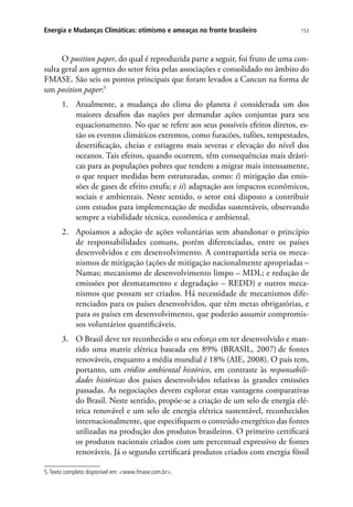 153Energia e Mudanças Climáticas: otimismo e ameaças no fronte brasileiro
O position paper, do qual é reproduzida parte a seguir, foi fruto de uma con-
sulta geral aos agentes do setor feita pelas associações e consolidado no âmbito do
FMASE. São seis os pontos principais que foram levados a Cancun na forma de
um position paper:5
1.	 Atualmente, a mudança do clima do planeta é considerada um dos
maiores desafios das nações por demandar ações conjuntas para seu
equacionamento. No que se refere aos seus possíveis efeitos diretos, es-
tão os eventos climáticos extremos, como furacões, tufões, tempestades,
desertificação, cheias e estiagens mais severas e elevação do nível dos
oceanos. Tais efeitos, quando ocorrem, têm consequências mais drásti-
cas para as populações pobres que tendem a migrar mais intensamente,
o que requer medidas bem estruturadas, como: i) mitigação das emis-
sões de gases de efeito estufa; e ii) adaptação aos impactos econômicos,
sociais e ambientais. Neste sentido, o setor está disposto a contribuir
com estudos para implementação de medidas sustentáveis, observando
sempre a viabilidade técnica, econômica e ambiental.
2.	 Apoiamos a adoção de ações voluntárias sem abandonar o princípio
de responsabilidades comuns, porém diferenciadas, entre os países
desenvolvidos e em desenvolvimento. A contrapartida seria os meca-
nismos de mitigação (ações de mitigação nacionalmente apropriadas –
Namas; mecanismo de desenvolvimento limpo – MDL; e redução de
emissões por desmatamento e degradação – REDD) e outros meca-
nismos que possam ser criados. Há necessidade de mecanismos dife-
renciados para os países desenvolvidos, que têm metas obrigatórias, e
para os países em desenvolvimento, que poderão assumir compromis-
sos voluntários quantificáveis.
3.	 O Brasil deve ter reconhecido o seu esforço em ter desenvolvido e man-
tido uma matriz elétrica baseada em 89% (BRASIL, 2007) de fontes
renováveis, enquanto a média mundial é 18% (AIE, 2008). O país tem,
portanto, um crédito ambiental histórico, em contraste às responsabili-
dades históricas dos países desenvolvidos relativas às grandes emissões
passadas. As negociações devem explorar estas vantagens comparativas
do Brasil. Neste sentido, propõe-se a criação de um selo de energia elé-
trica renovável e um selo de energia elétrica sustentável, reconhecidos
internacionalmente, que especifiquem o conteúdo energético das fontes
utilizadas na produção dos produtos brasileiros. O primeiro certificará
os produtos nacionais criados com um percentual expressivo de fontes
renováveis. Já o segundo certificará produtos criados com energia fóssil
5.Texto completo disponível em: www.fmase.com.br.
 