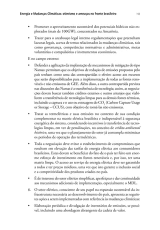 155Energia e Mudanças Climáticas: otimismo e ameaças no fronte brasileiro
•	 Promover o aproveitamento sustentável dos potenciais hídricos não ex-
plorados (mais de 100GW), concentrados na Amazônia.
•	 Trazer para o arcabouço legal interno regulamentações que preencham
lacunas legais, acerca de temas relacionados às mudanças climáticas, tais
como governança, competências normativas e administrativas, metas
voluntárias e compulsórias e instrumentos econômicos.
E no campo externo:
•	 Defender a agilização da implantação de mecanismos de mitigação do tipo
Namas: permitam que os objetivos de redução de emissões propostos pelo
país tenham como uma das contrapartidas o efetivo acesso aos recursos
que serão disponibilizados para a implementação de todas as fontes reno-
váveis e não emissoras de GEE. Além disso, a outra contrapartida prevista
nas discussões das Namas é a transferência de tecnologia; assim, as negocia-
ções devem buscar também créditos externos e outros arranjos que viabi-
lizem a transferência de tecnologias limpas para as demais fontes térmicas,
incluindo a captura e o uso ou estocagem do CO2
(Carbon Capture Usage
or Storage – CCUS), com objetivo de torná-las não emissoras.
•	 Tratar as termelétricas e suas emissões no contexto de sua condição
complementar na matriz elétrica brasileira e indispensável à segurança
energética do sistema, considerando incentivos à transferência de tecno-
logias limpas, em vez de penalizações, no conceito de crédito ambiental
histórico, uma vez que o planejamento do setor já contempla minimizar
os períodos de operação das termelétricas.
•	 Toda a negociação deve evitar o estabelecimento de compromissos que
resultem em elevação das tarifas de energia elétrica aos consumidores
brasileiros. Estes devem se beneficiar do fato de o país ter feito um enor-
me esforço de investimento em fontes renováveis e, por isso, ter uma
matriz limpa. O acesso ao serviço de energia elétrica deve ser garantido
a todos e ter preços módicos, uma vez que isto garante a inclusão social
e a competitividade dos produtos criados no país.
•	 É de interesse do setor elétrico simplificar, aperfeiçoar e dar continuidade
aos mecanismos adicionais de implementação, especialmente o MDL.
6.	 O setor elétrico, consciente de seu papel na expansão sustentável da in-
fraestrutura necessária ao desenvolvimento do país, apresenta as seguin-
tes ações a serem implementadas com referência às mudanças climáticas:
•	 Elaboração periódica e divulgação de inventários de emissões, se possí-
vel, incluindo uma abordagem abrangente da cadeia de valor.
 