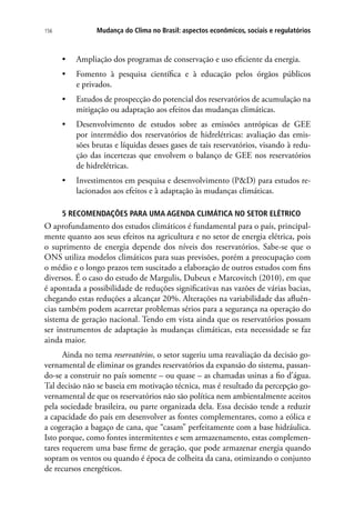 Mudança do Clima no Brasil: aspectos econômicos, sociais e regulatórios156
•	 Ampliação dos programas de conservação e uso eficiente da energia.
•	 Fomento à pesquisa científica e à educação pelos órgãos públicos
e privados.
•	 Estudos de prospecção do potencial dos reservatórios de acumulação na
mitigação ou adaptação aos efeitos das mudanças climáticas.
•	 Desenvolvimento de estudos sobre as emissões antrópicas de GEE
por intermédio dos reservatórios de hidrelétricas: avaliação das emis-
sões brutas e líquidas desses gases de tais reservatórios, visando à redu-
ção das incertezas que envolvem o balanço de GEE nos reservatórios
de hidrelétricas.
•	 Investimentos em pesquisa e desenvolvimento (PD) para estudos re-
lacionados aos efeitos e à adaptação às mudanças climáticas.
5 RECOMENDAÇÕES PARA UMA AGENDA CLIMÁTICA NO SETOR ELÉTRICO
O aprofundamento dos estudos climáticos é fundamental para o país, principal-
mente quanto aos seus efeitos na agricultura e no setor de energia elétrica, pois
o suprimento de energia depende dos níveis dos reservatórios. Sabe-se que o
ONS utiliza modelos climáticos para suas previsões, porém a preocupação com
o médio e o longo prazos tem suscitado a elaboração de outros estudos com fins
diversos. É o caso do estudo de Margulis, Dubeux e Marcovitch (2010), em que
é apontada a possibilidade de reduções significativas nas vazões de várias bacias,
chegando estas reduções a alcançar 20%. Alterações na variabilidade das afluên-
cias também podem acarretar problemas sérios para a segurança na operação do
sistema de geração nacional. Tendo em vista ainda que os reservatórios possam
ser instrumentos de adaptação às mudanças climáticas, esta necessidade se faz
ainda maior.
Ainda no tema reservatórios, o setor sugeriu uma reavaliação da decisão go-
vernamental de eliminar os grandes reservatórios da expansão do sistema, passan-
do-se a construir no país somente – ou quase – as chamadas usinas a fio d’água.
Tal decisão não se baseia em motivação técnica, mas é resultado da percepção go-
vernamental de que os reservatórios não são política nem ambientalmente aceitos
pela sociedade brasileira, ou parte organizada dela. Essa decisão tende a reduzir
a capacidade do país em desenvolver as fontes complementares, como a eólica e
a cogeração a bagaço de cana, que “casam” perfeitamente com a base hidráulica.
Isto porque, como fontes intermitentes e sem armazenamento, estas complemen-
tares requerem uma base firme de geração, que pode armazenar energia quando
sopram os ventos ou quando é época de colheita da cana, otimizando o conjunto
de recursos energéticos.
 