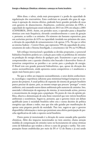 157Energia e Mudanças Climáticas: otimismo e ameaças no fronte brasileiro
Além disso, e talvez, ainda mais preocupante é a perda da capacidade de
regularização dos reservatórios. Estes conferiam no passado alto grau de segu-
rança à operação do sistema elétrico, podendo haver grandes períodos de secas
com garantia de abastecimento. Atualmente, conforme previsões do ONS, a
capacidade de regularização estará reduzida em 2013 em 24% em relação a 2001
(CISNEIROS, 2010). Assim, em períodos secos, o operador passa a despachar
térmicas com mais frequência, elevando consideravelmente o custo de geração
e, portanto, as tarifas e as emissões. Os números são bastante expressivos; para
um acréscimo previsto de 61% na capacidade instalada nos próximos dez anos,
a elevação da capacidade de armazenamento é de apenas 11%. No que se refere
ao sistema Sudeste – Centro-Oeste, que representa 70% da capacidade de arma-
zenamento de todo o Sistema Interligado, o crescimento é de 5% ou 9 GWmed.
Sob enfoque internacional e guardadas as devidas proporções, o potencial
hidráulico brasileiro poderia ser a solução para todos os problemas de emissões
na produção de energia elétrica de qualquer país. Exatamente o que os países
comprometidos com a questão climática têm buscado é desenvolver fontes al-
ternativas competitivas ao petróleo e ao carvão para a produção de energia.
O Brasil tem este grande potencial hidroelétrico, que, apesar da elevação dos
custos socioambientais, ainda apresenta custos competitivos e é atualmente a
opção mais barata para o país.
No que se refere aos impactos socioambientais, o setor detém conhecimen-
to, tecnologia e experiência suficiente para minimizar/mitigar/compensar os im-
pactos dos projetos. A atual política de expansão do sistema de geração brasileiro
parece precisar de ajustes, pois, ao mesmo tempo que procura “proteger” o meio
ambiente, está causando outros danos ambientais pelo aumento de emissões. Isto,
associado à diminuição da segurança do sistema, já mencionada acima, provoca
o encarecimento da energia para a população. Do ponto de vista da opinião pú-
blica, observa a demonização de uma fonte renovável que tem visíveis benefícios
ambientais e econômicos. Sugere-se, portanto, que o governo inicie um debate
qualificado junto à sociedade brasileira sobre esta e outras decisões de política
energética que afetam a todos, mas que têm sido guiadas por manifestações de
apenas uma pequena parcela da sociedade. Para isto, sugere-se que o governo
disponibilize informações e meios que permitam uma efetiva participação de par-
celas significativas de todo o espectro social brasileiro.
Outro ponto já mencionado é a elevação de custos causada pelas questões
climáticas. Além dos impactos mencionados no item anterior, chama atenção
medidas de compensação de emissões tanto no licenciamento de usinas térmicas
como de hidráulicas que tendem a elevar o custo de geração e tarifas. Tais com-
pensações foram estabelecidas por meio da IN no
12 do Ibama e já está sendo
 