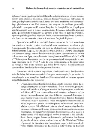 Mudança do Clima no Brasil: aspectos econômicos, sociais e regulatórios158
aplicada. Causa espécie que tal medida tenha sido tomada, uma vez que notada-
mente, com relação às emissões de metano dos reservatórios das hidráulicas, há
uma grande polêmica internacional, sendo que até o momento não há metodo-
logia globalmente aceita. Está em curso um programa de medições promovido
pelo MME com apoio do Centro de Pesquisas de Energia Elétrica (Cepel) para
aprofundamento sobre o tema, e outros estudos divulgados pela mídia apontam
para a possibilidade de sequestro de carbono e não emissões pelos reservatórios,
após um período grande de operação. Enfim, o assunto está em aberto e, por isso,
não deveriam ser colocados custos adicionais em função de hipóteses.
Quanto às termelétricas, em 2010, houve a tentativa de taxar as emissões
das térmicas a carvão e a óleo combustível, mas isentaram-se as usinas a gás.
A compensação foi estabelecida por meio de obrigações em investimentos em
reflorestamento. À época, o Ministério de Meio Ambiente (MMA) teria alegado
que o setor de energia elétrica deveria contribuir com os compromissos de reduzir
o desmatamento. Após muita discussão, interações entre o MMA e o MME, a IN
no
7 foi suspensa. Entretanto, percebe-se que o conceito de compensação perma-
nece e ressurgiu na IN no
12. A visão do setor continua sendo a de que as tarifas
de energia já estão muito elevadas e que não se devem imputar maiores custos aos
consumidores brasileiros devido às questões climáticas.
Por último, a indicação nas negociações climáticas de que o Brasil continu-
ará a dar ênfase às fontes renováveis é a base para a manutenção do baixo nível de
emissões pelo setor energético brasileiro. Entretanto, há de se remover algumas
dificuldades regulatórias, tais como:
•	 O licenciamento ambiental tem sido apontado como um ponto de es-
trangulamento para o desenvolvimento de fontes renováveis, principal-
mente as hidráulicas. Os órgãos ambientais alegam que os estudos são
mal feitos, a EPE tem enorme dificuldade em obter as licenças prévias
para os empreendimentos que vão a leilão, os empreendedores após o
leilão ficam por sua conta e risco buscando obter as decisões dos órgãos
ambientais, sujeitos a demandas após o preço já ter sido estabelecido no
leilão, o que causa grande incerteza quanto aos resultados projetados.
Muitas vezes, as dificuldades se colocam não só nas questões da miti-
gação dos efeitos do projeto nos biomas, mas sim no deslocamento das
populações e mitigação/compensação dos impactos da obra quanto à
infraestrutura local necessária para receber a obra em si e os trabalha-
dores. Assim, surgem demandas diversas das prefeituras e dos demais
órgãos da administração e muitas vezes até do Ministério Público.
O processo de licenciamento é complexo, requer a interação de di-
versos órgãos e instâncias do Executivo e cada vez mais se discutem
 