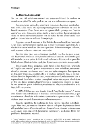 15Introdução
2 A TRAGÉDIA DOS COMUNS9
Por que tanta dificuldade em construir um acordo multilateral de combate ao
aquecimento global? Se todos perdem, por que nem todos querem cooperar?
Primeiro, sendo a atmosfera um recurso comum, os direitos de uso são aber-
tos a todos. Disso resulta uma ação conjunta exigir custos individuais em troca de
benefícios comuns. Dessa forma, criam-se oportunidades para que uns “tomem
carona” nas ações dos outros, aproveitando-se dos benefícios da manutenção do
clima em níveis estáveis sem arcarem com os custos. Se este “efeito carona” não
pode ser detido, reduz-se a chance de cooperação.
Segundo, apesar de comum, a distribuição dos seus benefícios é desigual.
Logo, os que ganham menos esperam que os mais beneficiados façam mais. Se a
distribuição destes benefícios é incerta e percebida diferentemente por cada um,
mais uma vez, reduz-se a chance de cooperação.
Terceiro, pode haver um problema de equidade, pelo fato de que a satura-
ção da atmosfera resulta de ações passadas individuais causadas por contribuições
diferenciadas entre os países. Se há desacordo sobre estas diferenças de responsabi-
lidades, ficam difíceis a divisão equânime dos esforços e, portanto, a cooperação.
Essa situação de não cooperação com efeitos sociais desastrosos é chamada
de “tragédia dos comuns” quando a resultante das ações individuais, embora ra-
cional do ponto de vista de cada um, é ruim para todos. A negativa da cooperação
pode parecer irracional, considerando-se o resultado agregado, mas, se os indi-
víduos duvidam da possibilidade desta, o custo individual pode ser maior que a
expectativa de benefícios, e então a estratégia de maior retorno para o indivíduo
poderá ser a de não cooperar. Incentivos para se escapar destas situações são aque-
les que permitem que os indivíduos percebam uma relação custo-benefício mais
favorável à cooperação.
A CQNUMC lida com uma situação típica de “tragédia dos comuns”. A forma
mais eficiente seria individualizar os direitos de acesso aos recursos ambientais, o que
tornaria custos e benefícios mais evidentes e controláveis – por exemplo, com a defi-
nição de metas nacionais de emissão para cada uma das partes.
Todavia, o problema das mudanças do clima é global e de difícil individuali-
zação. Mais ainda, os impactos climáticos afetarão cada parte do planeta de forma
diferenciada e incerta. Controlar as fontes de emissões no planeta é muito custoso
e, em alguns casos, impossível. Penalizar os “caroneiros” é ainda mais difícil, por
problemas de soberania nacional.
9. O termo “tragédia dos comuns”, em tradução livre, foi cunhado por Hardin (1968), ao se referir a problemas de
gestão de bens de domínio incerto ou comum a um grupo de agentes que dificilmente possa se organizar para otimizar
o uso e preservar a continuidade do fornecimento dos dividendos desse ativo.
 