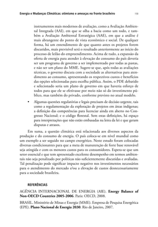 159Energia e Mudanças Climáticas: otimismo e ameaças no fronte brasileiro
instrumentos mais modernos de avaliação, como a Avaliação Ambien-
tal Integrada (AAI), em que se olha a bacia como um todo, e tam-
bém a Avaliação Ambiental Estratégica (AAE), em que a análise é
mais abrangente do ponto de vista econômico e social. De qualquer
forma, há um entendimento de que quanto antes os projetos forem
discutidos, mais previsível será o resultado anteriormente ao início do
processo de leilão do empreendimento. Acima de tudo, a expansão da
oferta de energia para atender à elevação do consumo do país deveria
ser um programa de governo a ser implementado por todas as pastas,
e não ser um plano do MME. Sugere-se que, após todas as avaliações
técnicas, o governo discuta com a sociedade as alternativas para aten-
dimento ao consumo, apresentando os respectivos custos e benefícios
das opções selecionadas para escolha pública. Assim, o PDE debatido
e selecionado seria um plano de governo em que haveria esforço de
todos para que ele se efetivasse por meio não só do investimento pú-
blico, mas também do privado, conforme previsto no atual modelo.
•	 Algumas questões regulatórias e legais precisam de decisão urgente, tais
como a regulamentação da exploração de projetos em áreas indígenas;
a definição das competências para licenciar ainda em aberto no Con-
gresso Nacional; e o código florestal. Sem estas definições, há espaço
para interpretações que não estão embasadas na letra da lei e que geram
disputas e atrasos.
Em suma, a questão climática está relacionada aos diversos aspectos da
produção e do consumo de energia. O país coloca-se em nível mundial como
um exemplo a ser seguido no campo energético. Neste estudo foram colocadas
diversas condicionantes para que a meta de manutenção de forte base renovável
seja atingida e com os menores custos para os consumidores. Espera-se que um
setor essencial e que tem apresentado excelente desempenho em termos ambien-
tais não seja penalizado por políticas não suficientemente discutidas e avaliadas.
Tal penalização pode significar impacto negativo nos investimentos necessários
para o atendimento do mercado e/ou a elevação de custos desnecessariamente
para a sociedade brasileira.
REFERÊNCIAS
AGÊNCIA INTERNACIONAL DE ENERGIA (AIE). Energy Balance of
Non-OECD Countries 2005-2006. Paris: OECD, 2008.
BRASIL. Ministério de Minas e Energia (MME). Empresa de Pesquisa Energética
(EPE). Plano Nacional de Energia 2030. Rio de Janeiro, 2007.
 