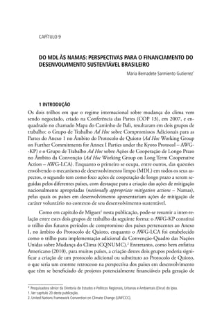 CAPÍTULO 9
DO MDL ÀS NAMAS: PERSPECTIVAS PARA O FINANCIAMENTO DO
DESENVOLVIMENTO SUSTENTÁVEL BRASILEIRO
Maria Bernadete Sarmiento Gutierrez*
1 INTRODUÇÃO
Os dois trilhos em que o regime internacional sobre mudança do clima vem
sendo negociado, criado na Conferência das Partes (COP 13), em 2007, e en-
quadrado no chamado Mapa do Caminho de Bali, resultaram em dois grupos de
trabalho: o Grupo de Trabalho Ad Hoc sobre Compromissos Adicionais para as
Partes do Anexo 1 no Âmbito do Protocolo de Quioto (Ad Hoc Working Group
on Further Commitments for Annex I Parties under the Kyoto Protocol – AWG-
-KP) e o Grupo de Trabalho Ad Hoc sobre Ações de Cooperação de Longo Prazo
no Âmbito da Convenção (Ad Hoc Working Group on Long Term Cooperative
Action – AWG-LCA). Enquanto o primeiro se ocupa, entre outros, das questões
envolvendo o mecanismo de desenvolvimento limpo (MDL) em todos os seus as-
pectos, o segundo tem como foco ações de cooperação de longo prazo a serem se-
guidas pelos diferentes países, com destaque para a criação das ações de mitigação
nacionalmente apropriadas (nationally appropriate mitigation actions – Namas),
pelas quais os países em desenvolvimento apresentariam ações de mitigação de
caráter voluntário no contexto de seu desenvolvimento sustentável.
Como em capítulo de Miguez1
nesta publicação, pode-se resumir a inter-re-
lação entre estes dois grupos de trabalho da seguinte forma: o AWG-KP constitui
o trilho dos futuros períodos de compromisso dos países pertencentes ao Anexo
I, no âmbito do Protocolo de Quioto, enquanto o AWG-LCA foi estabelecido
como o trilho para implementação adicional da Convenção-Quadro das Nações
Unidas sobre Mudança do Clima (CQNUMC).2
Entretanto, como bem enfatiza
Americano (2010), para muitos países, a criação destes dois grupos poderia signi-
ficar a criação de um protocolo adicional ou substituto ao Protocolo de Quioto,
o que seria um enorme retrocesso na perspectiva dos países em desenvolvimento
que têm se beneficiado de projetos potencialmente financiáveis pela geração de
* Pesquisadora sênior da Diretoria de Estudos e Políticas Regionais, Urbanas e Ambientais (Dirur) do Ipea.
1.Ver capítulo 20 desta publicação.
2. United Nations Framework Convention on Climate Change (UNFCCC).
 