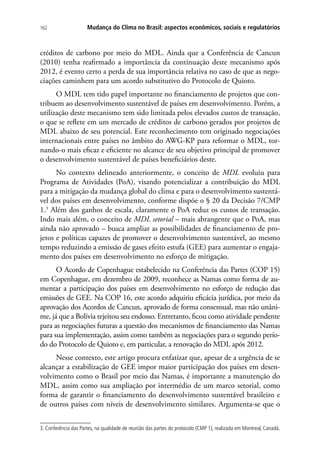 Mudança do Clima no Brasil: aspectos econômicos, sociais e regulatórios162
créditos de carbono por meio do MDL. Ainda que a Conferência de Cancun
(2010) tenha reafirmado a importância da continuação deste mecanismo após
2012, é evento certo a perda de sua importância relativa no caso de que as nego-
ciações caminhem para um acordo substitutivo do Protocolo de Quioto.
O MDL tem tido papel importante no financiamento de projetos que con-
tribuem ao desenvolvimento sustentável de países em desenvolvimento. Porém, a
utilização deste mecanismo tem sido limitada pelos elevados custos de transação,
o que se reflete em um mercado de créditos de carbono gerados por projetos de
MDL abaixo de seu potencial. Este reconhecimento tem originado negociações
internacionais entre países no âmbito do AWG-KP para reformar o MDL, tor-
nando-o mais eficaz e eficiente no alcance de seu objetivo principal de promover
o desenvolvimento sustentável de países beneficiários deste.
No contexto delineado anteriormente, o conceito de MDL evoluiu para
Programa de Atividades (PoA), visando potencializar a contribuição do MDL
para a mitigação da mudança global do clima e para o desenvolvimento sustentá-
vel dos países em desenvolvimento, conforme dispõe o § 20 da Decisão 7/CMP
1.3
Além dos ganhos de escala, claramente o PoA reduz os custos de transação.
Indo mais além, o conceito de MDL setorial – mais abrangente que o PoA, mas
ainda não aprovado – busca ampliar as possibilidades de financiamento de pro-
jetos e políticas capazes de promover o desenvolvimento sustentável, ao mesmo
tempo reduzindo a emissão de gases efeito estufa (GEE) para aumentar o engaja-
mento dos países em desenvolvimento no esforço de mitigação.
O Acordo de Copenhague estabelecido na Conferência das Partes (COP 15)
em Copenhague, em dezembro de 2009, reconhece as Namas como forma de au-
mentar a participação dos países em desenvolvimento no esforço de redução das
emissões de GEE. Na COP 16, este acordo adquiriu eficácia jurídica, por meio da
aprovação dos Acordos de Cancun, aprovado de forma consensual, mas não unâni-
me, já que a Bolívia rejeitou seu endosso. Entretanto, ficou como atividade pendente
para as negociações futuras a questão dos mecanismos de financiamento das Namas
para sua implementação, assim como também as negociações para o segundo perío-
do do Protocolo de Quioto e, em particular, a renovação do MDL após 2012.
Nesse contexto, este artigo procura enfatizar que, apesar de a urgência de se
alcançar a estabilização de GEE impor maior participação dos países em desen-
volvimento como o Brasil por meio das Namas, é importante a manutenção do
MDL, assim como sua ampliação por intermédio de um marco setorial, como
forma de garantir o financiamento do desenvolvimento sustentável brasileiro e
de outros países com níveis de desenvolvimento similares. Argumenta-se que o
3. Conferência das Partes, na qualidade de reunião das partes do protocolo (CMP 1), realizada em Montreal, Canadá.
 