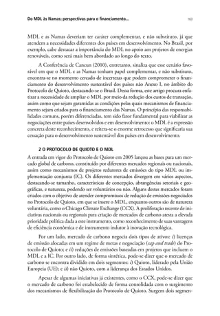 163Do MDL às Namas: perspectivas para o financiamento...
MDL e as Namas deveriam ter caráter complementar, e não substituto, já que
atendem a necessidades diferentes dos países em desenvolvimento. No Brasil, por
exemplo, cabe destacar a importância do MDL no apoio aos projetos de energias
renováveis, como será mais bem abordado ao longo do texto.
A Conferência de Cancun (2010), entretanto, sinaliza que esse cenário favo-
rável em que o MDL e as Namas tenham papel complementar, e não substituto,
encontra-se no momento cercado de incertezas que podem comprometer o finan-
ciamento do desenvolvimento sustentável dos países não Anexo I, no âmbito do
Protocolo de Quioto, destacando-se o Brasil. Dessa forma, este artigo procura enfa-
tizar a necessidade de ampliar o MDL por meio da redução dos custos de transação,
assim como que sejam garantidas as condições pelas quais mecanismos de financia-
mento sejam criados para o financiamento das Namas. O princípio das responsabi-
lidades comuns, porém diferenciadas, tem sido fator fundamental para viabilizar as
negociações entre países desenvolvidos e em desenvolvimento: o MDL é a expressão
concreta deste reconhecimento, e reitera-se o enorme retrocesso que significaria sua
cessação para o desenvolvimento sustentável dos países em desenvolvimento.
2 O PROTOCOLO DE QUIOTO E O MDL
A entrada em vigor do Protocolo de Quioto em 2005 lançou as bases para um mer-
cado global de carbono, constituído por diferentes mercados regionais ou nacionais,
assim como mecanismos de projetos redutores de emissões do tipo MDL ou im-
plementação conjunta (IC). Os diferentes mercados divergem em vários aspectos,
destacando-se tamanho, características de concepção, abrangências setoriais e geo-
gráficas, e natureza, podendo ser voluntários ou não. Alguns destes mercados foram
criados com o objetivo de atender compromissos de redução de emissões negociados
no Protocolo de Quioto, em que se insere o MDL, enquanto outros são de natureza
voluntária, como o Chicago Climate Exchange (CCX). A proliferação recente de ini-
ciativas nacionais ou regionais para criação de mercados de carbono atesta a elevada
prioridade política dada a este instrumento, como reconhecimento de suas vantagens
de eficiência econômica e de instrumento indutor à inovação tecnológica.
Por um lado, mercado de carbono negocia dois tipos de ativos: i) licenças
de emissão alocadas em um regime de metas e negociação (cap and trade) do Pro-
tocolo de Quioto; e ii) reduções de emissões baseadas em projetos que incluem o
MDL e a IC. Por outro lado, de forma sintética, pode-se dizer que o mercado de
carbono se encontra dividido em dois segmentos: i) Quioto, liderado pela União
Europeia (UE); e ii) não Quioto, com a liderança dos Estados Unidos.
Apesar de algumas iniciativas já existentes, como o CCX, pode-se dizer que
o mercado de carbono foi estabelecido de forma consolidada com o surgimento
dos mecanismos de flexibilização do Protocolo de Quioto. Surgem dois segmen-
 