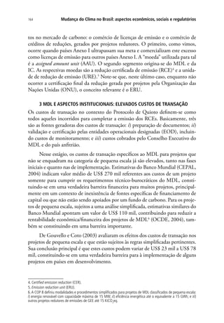 Mudança do Clima no Brasil: aspectos econômicos, sociais e regulatórios164
tos no mercado de carbono: o comércio de licenças de emissão e o comércio de
créditos de reduções, gerados por projetos redutores. O primeiro, como vimos,
ocorre quando países Anexo I ultrapassam sua meta e comercializam este excesso
como licenças de emissão para outros países Anexo I. A “moeda” utilizada para tal
é a assigned amount unit (AAU). O segundo segmento origina-se do MDL e da
IC. As respectivas moedas são a redução certificada de emissão (RCE)4
e a unida-
de de redução de emissão (URE).5
Note-se que, neste último caso, enquanto não
ocorrer a certificação final da redução gerada por projetos pela Organização das
Nações Unidas (ONU), o conceito relevante é o ERU.
3 MDL E ASPECTOS INSTITUCIONAIS: ELEVADOS CUSTOS DE TRANSAÇÃO
Os custos de transação no contexto do Protocolo de Quioto definem-se como
todos aqueles incorridos para completar a emissão dos RCEs. Basicamente, três
são as fontes geradoras dos custos de transação: i) preparação de documentos; ii)
validação e certificação pelas entidades operacionais designadas (EOD), incluin-
do custos de monitoramento; e iii) custos cobrados pelo Conselho Executivo do
MDL e do país anfitrião.
Nesse estágio, os custos de transação específicos ao MDL para projetos que
não se enquadram na categoria de pequena escala já são elevados, tanto nas fases
iniciais e quanto nas de implementação. Estimativas do Banco Mundial (CEPAL,
2004) indicam valor médio de US$ 270 mil referentes aos custos de um projeto
somente para cumprir os requerimentos técnico-burocráticos do MDL, consti-
tuindo-se em uma verdadeira barreira financeira para muitos projetos, principal-
mente em um contexto de inexistência de fontes específicas de financiamento de
capital ou que não estão sendo apoiados por um fundo de carbono. Para os proje-
tos de pequena escala, sujeitos a uma análise simplificada, estimativas similares do
Banco Mundial apontam um valor de US$ 110 mil, contribuindo para reduzir a
rentabilidade econômica/financeira dos projetos de MDL6
(OCDE, 2004), tam-
bém se constituindo em uma barreira importante.
De Gouvello e Coto (2003) avaliaram os efeitos dos custos de transação nos
projetos de pequena escala e que estão sujeitos às regras simplificadas pertinentes.
Sua conclusão principal é que estes custos podem variar de US$ 23 mil a US$ 78
mil, constituindo-se em uma verdadeira barreira para à implementação de alguns
projetos em países em desenvolvimento.
4. Certified emission reduction (CER).
5. Emission reduction unit (ERU).
6.A COP 8 definiu modalidades e procedimentos simplificados para projetos de MDL classificados de pequena escala:
i) energia renovável com capacidade máxima de 15 MW; ii) eficiência energética até o equivalente a 15 GWh; e iii)
outros projetos redutores de emissões de GEE até 15 KtCO2
eq.
 