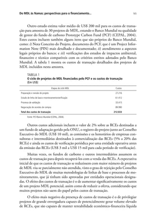165Do MDL às Namas: perspectivas para o financiamento...
Outro estudo estima valor médio de US$ 200 mil para os custos de transa-
ção para amostra de 30 projetos de MDL, estando o Banco Mundial na qualidade
de gestor do fundo de carbono Prototype Carbon Fund (PCF) (CEPAL, 2004).
Estes custos incluem também alguns itens que são próprios do Banco Mundial,
como: i) Nota Conceito do Projeto, documento do PCF, que é um Project Infor-
mation Note (PIN) mais detalhado e documentado; ii) atendimento a aspectos
legais próprios do banco; e iii) verificações dos estudos de impactos ambiental,
financeiro e técnico compatíveis com os critérios estritos adotados pelo Banco
Mundial. A tabela 1 mostra os custos de transação detalhados dos projetos de
MDL incluídos nesta amostra.
TABELA 1
O ciclo de projetos de MDL financiados pelo PCF e os custos de transação
(Em US$)
Etapas do ciclo MDL Custos
Preparação e revisão do projeto 27.216
Estudo de linha de base e monitoramento/verificação 61.412
Processo de validação 33.415
Negociação de acordos de compra 89.990
Total dos custos de transação 212.033
Fonte: PCF/Banco Mundial (CEPAL, 2004).
Outros custos adicionais incluem o valor de 2% sobre as RCEs destinadas a
um fundo de adaptação gerido pela ONU, o registro do projeto junto ao Conselho
Executivo do MDL (US$ 10 mil), as comissões e os honorários de empresas con-
sultoras e intermediárias destinados à comercialização das RCEs (5% a 20% das
RCEs) e ainda os custos de verificação periódica por uma entidade operativa antes
da emissão das RCEs (US$ 3 mil a US$ 15 mil para cada período de verificação).
Muitas vezes, os fundos de carbono e outros intermediários assumem os
custos de transação para depois recuperá-los com a venda das RCEs. A expectativa
inicial de que os custos de transação se reduzissem com maior número de projetos
de MDL viu-se parcialmente não atendida, visto o grau de rejeição pelo Conselho
Executivo do MDL de muitas metodologias de linhas de base e processos de mo-
nitoramento, que já tinham sido aprovadas por entidades operacionais designa-
das. O efeito dos custos de transação é o de aumentar significativamente os custos
de um projeto MDL potencial, assim como de reduzir a oferta, considerando que
muitos projetos não saem do papel pelos custos de transação.
O efeito mais negativo da presença de custos de transação é o de privilegiar
projetos de grande envergadura capazes de potencialmente gerar volume elevado
de RCEs, que são capazes de manter rentabilidade econômico-financeira líquida
 