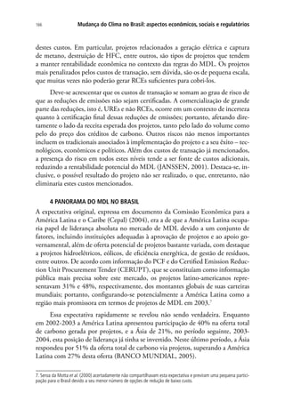 Mudança do Clima no Brasil: aspectos econômicos, sociais e regulatórios166
destes custos. Em particular, projetos relacionados a geração elétrica e captura
de metano, destruição de HFC, entre outros, são tipos de projetos que tendem
a manter rentabilidade econômica no contexto das regras do MDL. Os projetos
mais penalizados pelos custos de transação, sem dúvida, são os de pequena escala,
que muitas vezes não poderão gerar RCEs suficientes para cobri-los.
Deve-se acrescentar que os custos de transação se somam ao grau de risco de
que as reduções de emissões não sejam certificadas. A comercialização de grande
parte das reduções, isto é, UREs e não RCEs, ocorre em um contexto de incerteza
quanto à certificação final dessas reduções de emissões; portanto, afetando dire-
tamente o lado da receita esperada dos projetos, tanto pelo lado do volume como
pelo do preço dos créditos de carbono. Outros riscos não menos importantes
incluem os tradicionais associados à implementação do projeto e a seu êxito – tec-
nológicos, econômicos e políticos. Além dos custos de transação já mencionados,
a presença do risco em todos estes níveis tende a ser fonte de custos adicionais,
reduzindo a rentabilidade potencial do MDL (JANSSEN, 2001). Destaca-se, in-
clusive, o possível resultado do projeto não ser realizado, o que, entretanto, não
eliminaria estes custos mencionados.
4 PANORAMA DO MDL NO BRASIL
A expectativa original, expressa em documento da Comissão Econômica para a
América Latina e o Caribe (Cepal) (2004), era a de que a América Latina ocupa-
ria papel de liderança absoluta no mercado de MDL devido a um conjunto de
fatores, incluindo instituições adequadas à aprovação de projetos e ao apoio go-
vernamental, além de oferta potencial de projetos bastante variada, com destaque
a projetos hidroelétricos, eólicos, de eficiência energética, de gestão de resíduos,
entre outros. De acordo com informação do PCF e do Certified Emission Reduc-
tion Unit Procurement Tender (CERUPT), que se constituíam como informação
pública mais precisa sobre este mercado, os projetos latino-americanos repre-
sentavam 31% e 48%, respectivamente, dos montantes globais de suas carteiras
mundiais; portanto, configurando-se potencialmente a América Latina como a
região mais promissora em termos de projetos de MDL em 2003.7
Essa expectativa rapidamente se revelou não sendo verdadeira. Enquanto
em 2002-2003 a América Latina apresentou participação de 40% na oferta total
de carbono gerada por projetos, e a Ásia de 21%, no período seguinte, 2003-
2004, esta posição de liderança já tinha se invertido. Neste último período, a Ásia
respondeu por 51% da oferta total de carbono via projetos, superando a América
Latina com 27% desta oferta (BANCO MUNDIAL, 2005).
7. Seroa da Motta et al. (2000) acertadamente não compartilhavam esta expectativa e previram uma pequena partici-
pação para o Brasil devido a seu menor número de opções de redução de baixo custo.
 