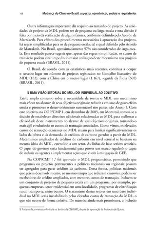 Mudança do Clima no Brasil: aspectos econômicos, sociais e regulatórios168
Outra informação importante diz respeito ao tamanho do projeto. As ativi-
dades de projeto de MDL podem ser de pequena ou larga escala e esta divisão é
feita por meio da verificação de alguns fatores, conforme definido pelo Acordo de
Marrakesh. Para efeitos dos procedimentos necessários à aprovação dos projetos,
há regras simplificadas para os de pequena escala, tal e qual definido pelo Acordo
de Marrakesh. No Brasil, aproximadamente 57% são considerados de larga esca-
la. Este resultado parece sugerir que, apesar das regras simplificadas, os custos de
transação podem estar impedindo maior utilização deste mecanismo nos projetos
de pequena escala (BRASIL, 2011).
O Brasil, de acordo com as estatísticas mais recentes, continua a ocupar
o terceiro lugar em número de projetos registrados no Conselho Executivo do
MDL (183), com a China em primeiro lugar (1.167), seguida da Índia (605)
(BRASIL, 2011).
5 UMA VISÃO SETORIAL DO MDL: DO INDIVIDUAL AO COLETIVO
Existe amplo consenso sobre a necessidade de tornar o MDL um mecanismo
mais eficaz no alcance de seus objetivos originais: reduzir a emissão de gases efeito
estufa e promover o desenvolvimento sustentável nos países não Anexo I. Com
este objetivo, na COP/CMP 1, em dezembro de 2005, em Montreal, tomou-se a
decisão de estabelecer diretrizes adicionais relacionadas ao MDL para melhorar a
efetividade deste instrumento no alcance de seus objetivos originais, tornando-o
mais ágil e reduzindo os custos de transação associados. Como vimos, os elevados
custos de transação existentes no MDL atuam para limitar significativamente os
lados da oferta e da demanda de créditos de carbono gerados a partir do MDL.
Mecanismos ampliados de créditos de carbono em nível setorial se baseiam na
mesma ideia do MDL, estendido a um setor. As linhas de base seriam setoriais.
O papel do governo seria fundamental para prover um marco regulatório capaz
de induzir os agentes a implementar ações que visem à mitigação de GEE.
Na COP/CMP 1,9
foi aprovado o MDL programático, permitindo que
programas ou projetos pertencentes a políticas nacionais ou regionais possam
ser agregados para gerar créditos de carbono. Dessa forma, políticas nacionais
que gerem desenvolvimento, ao mesmo tempo que reduzam emissões, podem ser
recebedoras de crédito ampliados, com menores custos de transação. Incluem-se
um conjunto de projetos de pequena escala em um programa, por exemplo, pe-
quenas empresas, setor residencial em uma localidade, programas de eletrificação
rural, transporte, entre outros. O tratamento destes setores em uma base indivi-
dual no MDL seria inviabilizado pelos elevados custos de transação do MDL, o
que não ocorre de forma coletiva. De maneira ainda mais promissora, a inclusão
9.Trata-se da primeira conferência no âmbito da CQNUMC, depois da aprovação do Protocolo de Quioto.
 