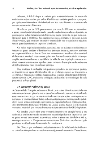 Mudança do Clima no Brasil: aspectos econômicos, sociais e regulatórios16
Ademais, é difícil chegar a critérios para o estabelecimento de metas de
emissão que sejam aceitos por todos. Os diferentes critérios possíveis – por país,
per capita, considerando-se história desde um ano específico etc. – resultam cada
um em metas muito diferentes.
Ressalte-se que os GEE permanecem por mais de 100 anos na atmosfera,
e assim emissões do início do século passado ainda afetam o clima. Ademais, os
países que se industrializaram mais fortemente desde então são os que mais con-
tribuíram para o problema, fato reconhecido na convenção. E os países menos
desenvolvidos, que emitiram em menor intensidade, são os que menos recursos
teriam para fazer frente aos impactos climáticos.
Os países hoje industrializados, que ainda são os maiores contribuintes ao
estoque de gases, tendem a diminuir suas emissões anuais e, portanto, também
sua responsabilidade no futuro. Estes têm uma economia amadurecida e um nível
de bem-estar razoável, enquanto os países em desenvolvimento ainda terão que
ampliar consideravelmente a qualidade de vida da sua população, comumente
ainda em crescimento, o que significa maior consumo de energia, estabelecimento
de infraestrutura e mais emissões de carbono.
Essa realidade é conhecida pela partes negociadoras da convenção; porém,
os incentivos até agora identificados não se revelaram capazes de induzirem à
cooperação. Há consenso sobre a necessidade de se evitar uma elevação de tempe-
ratura superior a 2ºC, mas não se conseguiu ainda definir a contribuição de cada
país para o esforço global.
3 A ECONOMIA POLÍTICA DO CLIMA
A Comunidade Europeia, tal como o Brasil, por razões históricas associadas ou
não ao aquecimento global e outras questões ambientais, montaram modelos de
crescimento com energia cara ou renovável – em comparação a outros países – e,
portanto, já em trajetória de baixo carbono, exigem que os outros grandes polui-
dores façam uma contribuição equivalente. As negociações ficam então aguardan-
do o movimento dos Estados Unidos e da China, as duas nações locomotivas da
economia mundial, que são atualmente as maiores emissoras de GEE do planeta.
Os Estados Unidos têm uma economia intensiva em energia barata e em
carbono, e um limite ousado nas emissões poderia significar um impacto de cur-
to prazo no seu crescimento econômico; assim, o tema tem dividido o país e,
consequentemente, o Congresso norte-americano. Mais ainda atualmente, pois
persistem as dificuldades de retomada do crescimento.
Na China – que ainda conta urbanizar centenas de milhões de indivíduos –
as emissões acompanham o crescimento vertiginoso da economia. Dessa forma,
 