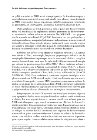 169Do MDL às Namas: perspectivas para o financiamento...
de políticas setoriais no MDL abrirá novas perspectivas de financiamento para o
desenvolvimento sustentável, o que será tratado mais adiante. Como ilustração
do MDL programático, destaca-se projeto da Sadia S/A para captura e combustão
do gás metano, em seu Programa Suinocultura Sustentável, criado em 2005.
Outra ampliação do MDL promissora para os países em desenvolvimento
refere-se à possibilidade de implementar políticas promotoras de desenvolvimen-
to sustentável e também redutoras de emissões. Na COP/MOP1, esta proposta
não foi aprovada no âmbito da CQNUMC. Entretanto, esta tem ganhado força e
muito provavelmente as negociações futuras serão baseadas em um marco setorial
incluindo políticas. Nesse sentido, algumas iniciativas já foram lançadas e o país
que esperar a aprovação formal estará perdendo oportunidades de parcialmente
financiar seu desenvolvimento sustentável com créditos de carbono.
Refletindo um esforço de se adaptar às mudanças para um MDL setorial
mais amplo, a China, por exemplo, lançou um programa para reduzir o uso de
energia pelas 100 maiores empresas por meio do aumento da eficiência energética
no setor industrial, com uma meta de redução de 20% no consumo de energia
por unidade do produto no período 2006-2010.10
Outras iniciativas incluem o
trabalho conjunto entre a Agência Internacional de Energia (AIE)11
e o Banco
Mundial, com o objetivo de estabelecer indicadores do tipo benchmark para a
eficiência energética para Brasil, China, Índia, México e África do Sul (BANCO
MUNDIAL, 2006). Estas iniciativas se constituem em passo inicial para a im-
plementação de um MDL setorial amplo. Há de ser destacado que um marco
setorial não é incompatível com um MDL baseado em projetos como unidade de
análise ou um grupo de projetos similares. Para o MDL se tornar um instrumento
de maior relevância tanto para os países em desenvolvimento como também para
o próprio combate eficaz ao efeito estufa, esta ampliação se torna necessária.
Esta perspectiva de um MDL setorial é compatível com múltiplos objetivos
com o propósito final de tornar as ações de combate ao efeito estufa mais efetivas
e eficazes. Em uma segunda instância, torna-se crucial criar as bases para um
MDL mais abrangente e que possa ir ao encontro dos objetivos de desenvolvi-
mento sustentável dos países em desenvolvimento, além de promover bases para a
transferência de tecnologia efetiva. Um marco setorial permitiria identificar metas
de redução na emissão de GEE compatíveis com objetivos de desenvolvimento
sustentável em países em desenvolvimento. A adoção de políticas de desenvolvi-
mento com objetivos também ambientais poderia ser instrumento importante
para engajar os países em desenvolvimento no esforço de mitigação nas emissões,
10. Este papel proativo do governo chinês, antecipando-se aos fatos, sem dúvida, é um fator para explicar a posição
de liderança da China no MDL.
11. International Energy Agency (IEA).
 