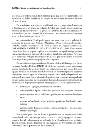 171Do MDL às Namas: perspectivas para o financiamento...
a comunidade internacional deve trabalhar para que as lições aprendidas com
a operação do MDL se reflitam na criação de um sistema de créditos setoriais
eficaz e eficiente.
De acordo com a perspectiva brasileira de que – por questões de equidade
o Brasil não deve ter metas de redução de GEE que possam comprometer seu
processo de desenvolvimento – a geração de créditos de carbono setoriais deve
ocorrer desde que haja compatibilidade entre seu crescimento/desenvolvimento e
as metas de reduções setoriais de GEE.
A expansão do MDL de projeto para um setor pode ocorrer pela imple-
mentação de uma ou mais Políticas e Medidas de Desenvolvimento Sustentável
(PMDS), setores econômicos em nível nacional ou regiões determinadas
(SARAMIEGO; FIGUERES, 2002; SCHMIDT et al., 2004). Dessa forma,
cria-se forte incentivo para implementar mudanças para políticas que promo-
vam desenvolvimento sustentável com claros benefícios ambientais. Por outro
lado, ocorreria a redução dos custos de transação, que no momento atua como
fator impeditivo para muitos projetos e/ou empresas.
Em um esforço conjunto do Banco Mundial, da BMF Bovespa e da Finan-
ciadora de Estudos e Projetos (FINEP) (2010), foram mapeadas as oportunidades de
ampliar a utilização do MDL no Brasil. Este trabalho mostra que, apesar de a parti-
cipação brasileira no mercado mundial do MDL ser bastante expressiva, ocupando
como dito o terceiro lugar em número de projetos, ainda há elevado potencial para
o desenvolvimento de outras atividades de projetos, que poderiam ser enquadrados
em um marco individual ou programático. Este estudo contemplou inventário das
oportunidades de projetos mitigadores de reduções de GEE nos seguintes setores:
•	 eletricidade – geração, distribuição e consumo;
•	 combustível fóssil para a indústria – produção, distribuição e consumo;
•	 outros insumos para a indústria – produção e tratamento de subpro-
duto;
•	 transportes/combustíveis para veículos – produção, distribuição e con-
sumo; e
•	 gerenciamento de resíduos sólidos e efluentes líquidos – geração, trata-
mento e disposição.
Este estudo aponta que no Brasil as possibilidades de ampliação de MDL
são muito elevadas, uma vez que sejam criadas as condições propícias para estes
projetos. Este elevado potencial na utilização de MDL pelas empresas brasileiras
deveria nortear a posição brasileira em suas negociações. Brevemente, será publi-
cado estudo com a quantificação deste potencial.
 
