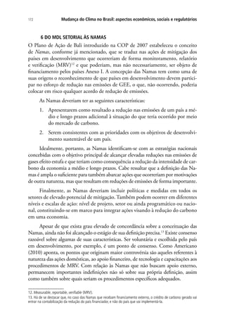 Mudança do Clima no Brasil: aspectos econômicos, sociais e regulatórios172
6 DO MDL SETORIAL ÀS NAMAS
O Plano de Ação de Bali introduzido na COP de 2007 estabeleceu o conceito
de Namas, conforme já mencionado, que se traduz nas ações de mitigação dos
países em desenvolvimento que ocorreriam de forma monitoramento, relatório
e verificação (MRV)12
e que poderiam, mas não necessariamente, ser objeto de
financiamento pelos países Anexo I. A concepção das Namas tem como uma de
suas origens o reconhecimento de que países em desenvolvimento devem partici-
par no esforço de redução nas emissões de GEE, o que, não ocorrendo, poderia
colocar em risco qualquer acordo de redução de emissões.
As Namas deveriam ter as seguintes características:
1.	 Apresentarem como resultado a redução nas emissões de um país a mé-
dio e longo prazos adicional à situação do que teria ocorrido por meio
do mercado de carbono.
2.	 Serem consistentes com as prioridades com os objetivos de desenvolvi-
mento sustentável de um país.
Idealmente, portanto, as Namas identificam-se com as estratégias nacionais
concebidas com o objetivo principal de alcançar elevadas reduções nas emissões de
gases efeito estufa e que teriam como consequência a redução da intensidade de car-
bono da economia a médio e longo prazos. Cabe ressaltar que a definição das Na-
mas é ampla o suficiente para também abarcar ações que ocorreriam por motivações
de outra natureza, mas que resultam em reduções de emissões de forma importante.
Finalmente, as Namas deveriam incluir políticas e medidas em todos os
setores de elevado potencial de mitigação. Também podem ocorrer em diferentes
níveis e escalas de ação: nível de projeto, setor ou ainda programático ou nacio-
nal, constituindo-se em marco para integrar ações visando à redução do carbono
em uma economia.
Apesar de que exista grau elevado de concordância sobre a conceituação das
Namas, ainda não foi alcançado o estágio de sua definição precisa.13
Existe consenso
razoável sobre algumas de suas características. Ser voluntária e escolhida pelo país
em desenvolvimento, por exemplo, é um ponto de consenso. Como Americano
(2010) aponta, os pontos que originam maior controvérsia são aqueles referentes à
natureza das ações domésticas, ao apoio financeiro, de tecnologia e capacitações aos
procedimentos de MRV. Com relação às Namas que não buscam apoio externo,
permanecem importantes indefinições não só sobre sua própria definição, assim
como também sobre quais seriam os procedimentos específicos adequados.
12. Measurable, reportable, verifiable (MRV).
13. Há de se destacar que, no caso das Namas que recebam financiamento externo, o crédito de carbono gerado vai
entrar na contabilização da redução do país financiador, e não do país que vai implementá-la.
 