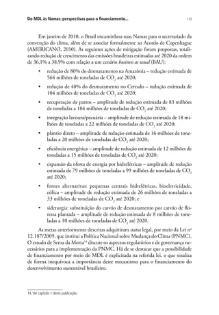 173Do MDL às Namas: perspectivas para o financiamento...
Em janeiro de 2010, o Brasil encaminhou suas Namas para o secretariado da
convenção do clima, além de se associar formalmente ao Acordo de Copenhague
(AMERICANO, 2010). As seguintes ações de mitigação foram propostas, totali-
zando redução de crescimento das emissões brasileiras estimadas até 2020 da ordem
de 36,1% a 38,9% com relação a um cenário business as usual (BAU):
•	 redução de 80% do desmatamento na Amazônia – redução estimada de
564 milhões de toneladas de CO2
até 2020;
•	 redução de 40% do desmatamento no Cerrado – redução estimada de
104 milhões de toneladas de CO2
até 2020;
•	 recuperação de pastos – amplitude de redução estimada de 83 milhões
de toneladas a 104 milhões de toneladas de CO2
até 2020;
•	 integração lavoura/pecuária – amplitude de redução estimada de 18 mi-
lhões de toneladas a 22 milhões de toneladas de CO2
até 2020;
•	 plantio direto – amplitude de redução estimada de 16 milhões de tone-
ladas a 20 milhões de toneladas de CO2
até 2020;
•	 eficiência energética – amplitude de redução estimada de 12 milhões de
toneladas a 15 milhões de toneladas de CO2
até 2020;
•	 expansão da oferta de energia por hidrelétricas – amplitude de redução
estimada de 79 milhões de toneladas a 99 milhões de toneladas de CO2
até 2020;
•	 fontes alternativas: pequenas centrais hidrelétricas, bioeletricidade,
eólica – amplitude de redução estimada de 26 milhões de toneladas a
33 milhões de toneladas de CO2
até 2020; e
•	 siderurgia: substituição do carvão de desmatamento por carvão de flo-
resta plantada – amplitude de redução estimada de 8 milhões de tone-
ladas a 10 milhões de toneladas de CO2
até 2020.
As metas anteriormente descritas adquiriram status legal, por meio da Lei no
12.187/2009, que institui a Política Nacional sobre Mudança do Clima (PNMC).
O estudo de Seroa da Motta14
discute os aspectos regulatórios e de governança ne-
cessários para a implementação da PNMC. Há de se destacar que a possibilidade
de financiamento por meio do MDL é explicitada na referida lei, o que sinaliza
de forma inequívoca a importância deste mecanismo para o financiamento do
desenvolvimento sustentável brasileiro.
14.Ver capítulo 1 desta publicação.
 