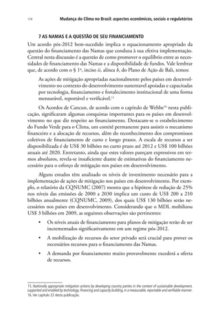 Mudança do Clima no Brasil: aspectos econômicos, sociais e regulatórios174
7 AS NAMAS E A QUESTÃO DE SEU FINANCIAMENTO
Um acordo pós-2012 bem-sucedido implica o equacionamento apropriado da
questão do financiamento das Namas que conduza à sua efetiva implementação.
Central nesta discussão é a questão de como promover o equilíbrio entre as neces-
sidades de financiamento das Namas e a disponibilidade de fundos. Vale lembrar
que, de acordo com o § 1o
, inciso ii, alínea b, do Plano de Ação de Bali, temos:
As ações de mitigação apropriadas nacionalmente pelos países em desenvol-
vimento no contexto do desenvolvimento sustentavel apoiadas e capacitadas
por tecnologia, financiamento e fortalecimento institucional de uma forma
mensurável, reportável e verificável.15
Os Acordos de Cancun, de acordo com o capítulo de Wehbe16
nesta publi-
cação, significaram algumas conquistas importantes para os países em desenvol-
vimento no que diz respeito ao financiamento. Destacam-se o estabelecimento
do Fundo Verde para o Clima, um comitê permanente para assistir o mecanismo
financeiro e a alocação de recursos, além do reconhecimento dos compromissos
coletivos de financiamento de curto e longo prazos. A escala de recursos a ser
disponibilizada é de US$ 30 bilhões no curto prazo até 2012 e US$ 100 bilhões
anuais até 2020. Entretanto, ainda que estes valores pareçam expressivos em ter-
mos absolutos, revela-se insuficiente diante de estimativas do financiamento ne-
cessário para o esforço de mitigação nos países em desenvolvimento.
Alguns estudos têm analisado os níveis de investimento necessário para a
implementação de ações de mitigação nos países em desenvolvimento. Por exem-
plo, o relatório da CQNUMC (2007) mostra que a hipótese de redução de 25%
nos níveis das emissões de 2000 a 2030 implica um custo de US$ 200 a 210
bilhões anualmente (CQNUMC, 2009), dos quais US$ 130 bilhões serão ne-
cessários nos países em desenvolvimento. Considerando que o MDL mobilizou
US$ 3 bilhões em 2009, as seguintes observações são pertinentes:
•	 Os níveis atuais de financiamento para planos de mitigação terão de ser
incrementados significativamente em um regime pós-2012.
•	 A mobilização de recursos do setor privado será crucial para prover os
necessários recursos para o financiamento das Namas.
•	 A demanda por financiamento muito provavelmente excederá a oferta
de recursos.
15. Nationally appropriate mitigation actions by developing country parties in the context of sustainable development,
supported and enabled by technology,financing and capacity building,in a measurable,reportable and verifiable manner.
16.Ver capítulo 22 desta publicação.
 
