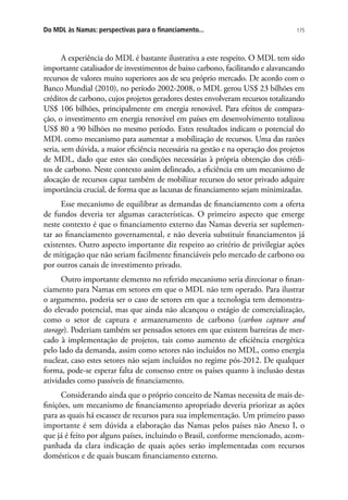 175Do MDL às Namas: perspectivas para o financiamento...
A experiência do MDL é bastante ilustrativa a este respeito. O MDL tem sido
importante catalisador de investimentos de baixo carbono, facilitando e alavancando
recursos de valores muito superiores aos de seu próprio mercado. De acordo com o
Banco Mundial (2010), no período 2002-2008, o MDL gerou US$ 23 bilhões em
créditos de carbono, cujos projetos geradores destes envolveram recursos totalizando
US$ 106 bilhões, principalmente em energia renovável. Para efeitos de compara-
ção, o investimento em energia renovável em países em desenvolvimento totalizou
US$ 80 a 90 bilhões no mesmo período. Estes resultados indicam o potencial do
MDL como mecanismo para aumentar a mobilização de recursos. Uma das razões
seria, sem dúvida, a maior eficiência necessária na gestão e na operação dos projetos
de MDL, dado que estes são condições necessárias à própria obtenção dos crédi-
tos de carbono. Neste contexto assim delineado, a eficiência em um mecanismo de
alocação de recursos capaz também de mobilizar recursos do setor privado adquire
importância crucial, de forma que as lacunas de financiamento sejam minimizadas.
Esse mecanismo de equilibrar as demandas de financiamento com a oferta
de fundos deveria ter algumas características. O primeiro aspecto que emerge
neste contexto é que o financiamento externo das Namas deveria ser suplemen-
tar ao financiamento governamental, e não deveria substituir financiamentos já
existentes. Outro aspecto importante diz respeito ao critério de privilegiar ações
de mitigação que não seriam facilmente financiáveis pelo mercado de carbono ou
por outros canais de investimento privado.
Outro importante elemento no referido mecanismo seria direcionar o finan-
ciamento para Namas em setores em que o MDL não tem operado. Para ilustrar
o argumento, poderia ser o caso de setores em que a tecnologia tem demonstra-
do elevado potencial, mas que ainda não alcançou o estágio de comercialização,
como o setor de captura e armazenamento de carbono (carbon capture and
storage). Poderiam também ser pensados setores em que existem barreiras de mer-
cado à implementação de projetos, tais como aumento de eficiência energética
pelo lado da demanda, assim como setores não incluídos no MDL, como energia
nuclear, caso estes setores não sejam incluídos no regime pós-2012. De qualquer
forma, pode-se esperar falta de consenso entre os países quanto à inclusão destas
atividades como passíveis de financiamento.
Considerando ainda que o próprio conceito de Namas necessita de mais de-
finições, um mecanismo de financiamento apropriado deveria priorizar as ações
para as quais há escassez de recursos para sua implementação. Um primeiro passo
importante é sem dúvida a elaboração das Namas pelos países não Anexo I, o
que já é feito por alguns países, incluindo o Brasil, conforme mencionado, acom-
panhada da clara indicação de quais ações serão implementadas com recursos
domésticos e de quais buscam financiamento externo.
 
