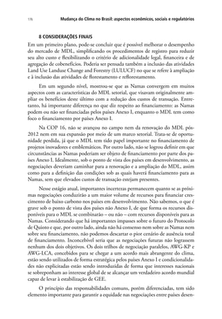 Mudança do Clima no Brasil: aspectos econômicos, sociais e regulatórios176
8 CONSIDERAÇÕES FINAIS
Em um primeiro plano, pode-se concluir que é possível melhorar o desempenho
do mercado de MDL, simplificando os procedimentos de registro para reduzir
seu alto custo e flexibilizando o critério de adicionalidade legal, financeira e de
agregação de cobenefícios. Poderia ser pensada também a inclusão das atividades
Land Use Landuse Change and Forestry (LULUCF) no que se refere à ampliação
e à inclusão das atividades de florestamento e reflorestamento.
Em um segundo nível, mostrou-se que as Namas convergem em muitos
aspectos com as características do MDL setorial, que visavam originalmente am-
pliar os benefícios deste último com a redução dos custos de transação. Entre-
tanto, há importante diferença no que diz respeito ao financiamento: as Namas
podem ou não ser financiadas pelos países Anexo I, enquanto o MDL tem como
foco o financiamento por países Anexo I.
Na COP 16, não se avançou no campo nem da renovação do MDL pós-
2012 nem em sua expansão por meio de um marco setorial. Trata-se de oportu-
nidade perdida, já que o MDL tem tido papel importante no financiamento de
projetos inovadores e emblemáticos. Por outro lado, não se logrou definir em que
circunstâncias as Namas poderiam ser objeto de financiamento por parte dos pa-
íses Anexo I. Idealmente, sob o ponto de vista dos países em desenvolvimento, as
negociações deveriam caminhar para a renovação e a ampliação do MDL, assim
como para a definição das condições sob as quais haverá financiamento para as
Namas, sem que elevados custos de transação estejam presentes.
Nesse estágio atual, importantes incertezas permanecem quanto se as próxi-
mas negociações conduzirão a um maior volume de recursos para financiar cres-
cimento de baixo carbono nos países em desenvolvimento. Não sabemos, o que é
grave sob o ponto de vista dos países não Anexo I, de que forma os recursos dis-
poníveis para o MDL se combinarão – ou não – com recursos disponíveis para as
Namas. Considerando que há importantes impasses sobre o futuro do Protocolo
de Quioto e que, por outro lado, ainda não há consenso nem sobre as Namas nem
sobre seu financiamento, não podemos descartar o pior cenário de ausência total
de financiamento. Inconcebível seria que as negociações futuras não lograssem
nenhum dos dois objetivos. Os dois trilhos de negociação paralelos, AWG-KP e
AWG-LCA, concebidos para se chegar a um acordo mais abrangente do clima,
estão sendo utilizados de forma estratégica pelos países Anexo I e condicionalida-
des não explicitadas estão sendo introduzidas de forma que interesses nacionais
se sobreponham ao interesse global de se alcançar um verdadeiro acordo mundial
capaz de levar à estabilização de GEE.
O princípio das responsabilidades comuns, porém diferenciadas, tem sido
elemento importante para garantir a equidade nas negociações entre países desen-
 