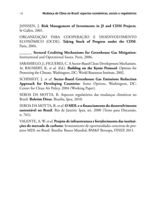 Mudança do Clima no Brasil: aspectos econômicos, sociais e regulatórios178
JANSSEN, J. Risk Management of Investments in JI and CDM Projects.
St Gallen, 2001.
ORGANIZAÇÃO PARA COOPERAÇÃO E DESENVOLVIMENTO
ECONÔMICO (OCDE). Taking Stock of Progress under the CDM.
Paris, 2004.
______. Sectoral Crediting Mechanisms for Greenhouse Gas Mitigation:
Institutional and Operational Issues. Paris, 2006.
SARAMIEGO, J.; FIGUERES, C. A Sector-Based Clean Development Mechanism.
In: BAUMERT, K. et al. (Ed.). Building on the Kyoto Protocol: Options for
Protecting the Climate. Washington, DC: World Resources Institute, 2002.
SCHIMIDT, J. et al. Sector-Based Greenhouse Gas Emissions Reduction
Approach for Developing Countries: Some Options. Washington, DC:
Center for Clean Air Policy, 2004 (Working Paper).
SEROA DA MOTTA, R. Aspectos regulatórios das mudanças climáticas no
Brasil. Boletim Dirur, Brasília, Ipea, 2010.
SEROA DA MOTTA, R. et al. O MDL e o financiamento do desenvolvimento
sustentável no Brasil. Rio de Janeiro: Ipea, set. 2000 (Texto para Discussão,
n. 761).
VALENTE, A. W. et al. Projeto de infraestrutura e fortalecimento das institui-
ções do mercado de carbono: levantamento de oportunidades concretas de pro-
jetos MDL no Brasil. Brasília: Banco Mundial, BMF Bovespa, FINEP, 2011.
 