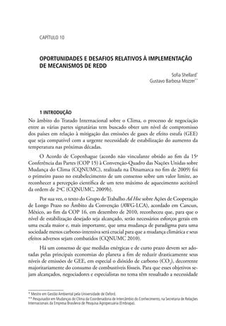 CAPÍTULO 10
OPORTUNIDADES E DESAFIOS RELATIVOS À IMPLEMENTAÇÃO
DE MECANISMOS DE REDD
Sofia Shellard*
Gustavo Barbosa Mozzer**
1 INTRODUÇÃO
No âmbito do Tratado Internacional sobre o Clima, o processo de negociação
entre as várias partes signatárias tem buscado obter um nível de compromisso
dos países em relação à mitigação das emissões de gases de efeito estufa (GEE)
que seja compatível com a urgente necessidade de estabilização do aumento da
temperatura nas próximas décadas.
O Acordo de Copenhague (acordo não vinculante obtido ao fim da 15a
Conferência das Partes (COP 15) à Convenção-Quadro das Nações Unidas sobre
Mudança do Clima (CQNUMC), realizada na Dinamarca no fim de 2009) foi
o primeiro passo no estabelecimento de um consenso sobre um valor limite, ao
reconhecer a percepção científica de um teto máximo de aquecimento aceitável
da ordem de 2ºC (CQNUMC, 2009b).
Por sua vez, o texto do Grupo de Trabalho Ad Hoc sobre Ações de Cooperação
de Longo Prazo no Âmbito da Convenção (AWG-LCA), acordado em Cancun,
México, ao fim da COP 16, em dezembro de 2010, reconheceu que, para que o
nível de estabilização desejado seja alcançado, serão necessários esforços gerais em
uma escala maior e, mais importante, que uma mudança de paradigma para uma
sociedade menos carbono-intensiva será crucial para que a mudança climática e seus
efeitos adversos sejam combatidos (CQNUMC 2010).
Há um consenso de que medidas enérgicas e de curto prazo devem ser ado-
tadas pelas principais economias do planeta a fim de reduzir drasticamente seus
níveis de emissões de GEE, em especial o dióxido de carbono (CO2
), decorrente
majoritariamente do consumo de combustíveis fósseis. Para que esses objetivos se-
jam alcançados, negociadores e especialistas no tema têm ressaltado a necessidade
* Mestre em Gestão Ambiental pela Universidade de Oxford.
** Pesquisador em Mudanças do Clima da Coordenadoria de Intercâmbio do Conhecimento, na Secretaria de Relações
Internacionais da Empresa Brasileira de Pesquisa Agropecuária (Embrapa).
 