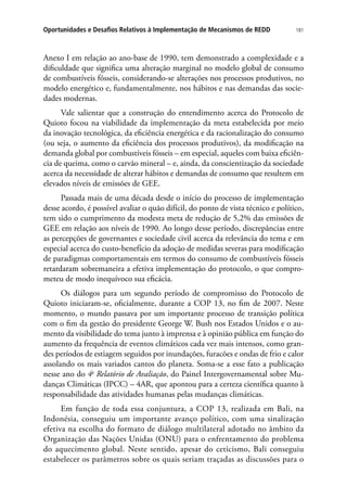 181Oportunidades e Desafios Relativos à Implementação de Mecanismos de REDD
Anexo I em relação ao ano-base de 1990, tem demonstrado a complexidade e a
dificuldade que significa uma alteração marginal no modelo global de consumo
de combustíveis fósseis, considerando-se alterações nos processos produtivos, no
modelo energético e, fundamentalmente, nos hábitos e nas demandas das socie-
dades modernas.
Vale salientar que a construção do entendimento acerca do Protocolo de
Quioto focou na viabilidade da implementação da meta estabelecida por meio
da inovação tecnológica, da eficiência energética e da racionalização do consumo
(ou seja, o aumento da eficiência dos processos produtivos), da modificação na
demanda global por combustíveis fósseis – em especial, aqueles com baixa eficiên-
cia de queima, como o carvão mineral – e, ainda, da conscientização da sociedade
acerca da necessidade de alterar hábitos e demandas de consumo que resultem em
elevados níveis de emissões de GEE.
Passada mais de uma década desde o início do processo de implementação
desse acordo, é possível avaliar o quão difícil, do ponto de vista técnico e político,
tem sido o cumprimento da modesta meta de redução de 5,2% das emissões de
GEE em relação aos níveis de 1990. Ao longo desse período, discrepâncias entre
as percepções de governantes e sociedade civil acerca da relevância do tema e em
especial acerca do custo-benefício da adoção de medidas severas para modificação
de paradigmas comportamentais em termos do consumo de combustíveis fósseis
retardaram sobremaneira a efetiva implementação do protocolo, o que compro-
meteu de modo inequívoco sua eficácia.
Os diálogos para um segundo período de compromisso do Protocolo de
Quioto iniciaram-se, oficialmente, durante a COP 13, no fim de 2007. Neste
momento, o mundo passava por um importante processo de transição política
com o fim da gestão do presidente George W. Bush nos Estados Unidos e o au-
mento da visibilidade do tema junto à imprensa e à opinião pública em função do
aumento da frequência de eventos climáticos cada vez mais intensos, como gran-
des períodos de estiagem seguidos por inundações, furacões e ondas de frio e calor
assolando os mais variados cantos do planeta. Soma-se a esse fato a publicação
nesse ano do 4o
Relatório de Avaliação, do Painel Intergovernamental sobre Mu-
danças Climáticas (IPCC) – 4AR, que apontou para a certeza científica quanto à
responsabilidade das atividades humanas pelas mudanças climáticas.
Em função de toda essa conjuntura, a COP 13, realizada em Bali, na
Indonésia, conseguiu um importante avanço político, com uma sinalização
efetiva na escolha do formato de diálogo multilateral adotado no âmbito da
Organização das Nações Unidas (ONU) para o enfrentamento do problema
do aquecimento global. Neste sentido, apesar do ceticismo, Bali conseguiu
estabelecer os parâmetros sobre os quais seriam traçadas as discussões para o
 