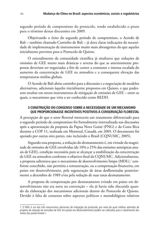 Mudança do Clima no Brasil: aspectos econômicos, sociais e regulatórios182
segundo período de compromisso do protocolo, tendo estabelecido o prazo
para o término destas discussões em 2009.
Objetivando o êxito do segundo período de compromisso, o Acordo de
Bali – também chamado Caminho de Bali – já dava claras indicações da necessi-
dade de implementação de instrumentos muito mais abrangentes do que aqueles
inicialmente previstos para o Protocolo de Quioto.
O entendimento da comunidade científica já sinalizava que reduções de
emissões de GEE muito mais drásticas e severas do que as anteriormente pro-
postas deveriam ser negociadas a fim de conter a constante e intensa escalada do
aumento da concentração de GEE na atmosfera e a consequente elevação das
temperaturas médias globais.
O Acordo de Bali abriu caminho para a discussão e a negociação de modelos
alternativos, adicionais àqueles inicialmente propostos em Quioto, e que pudes-
sem resultar em novos instrumentos de mitigação de emissões de GEE – entre os
quais, o mecanismo que viria a ser conhecido como REDD.
3 CONSTRUÇÃO DO CONSENSO SOBRE A NECESSIDADE DE UM MECANISMO
QUE PROPORCIONASSE INCENTIVOS POSITIVOS À CONSERVAÇÃO FLORESTAL
A percepção de que o setor florestal mereceria um tratamento diferenciado para
o segundo período de compromisso foi formalmente internalizada nas discussões
após a apresentação da proposta da Papua Nova Guiné (PNG) e da Costa Rica
durante a COP 11, realizada em Montreal, Canadá, em 2005. O documento foi
apoiado por outras oito partes, não incluindo o Brasil (CQNUMC, 2005).
Segundo essa proposta, a redução do desmatamento é, em virtude da magni-
tude de emissões de GEE envolvidas (de 10% a 25% das emissões antrópicas anu-
ais de GEE), condição necessária para se alcançar a estabilização da concentração
de GEE na atmosfera conforme o objetivo final da CQNUMC. Adicionalmente,
a proposta salientava que o mecanismo de desenvolvimento limpo (MDL),1
con-
forme concebido, não permitia a remuneração, ou a compensação financeira, em
países em desenvolvimento, pela regeneração de áreas desflorestadas posterior-
mente a dezembro de 1989 e/ou pela redução de suas taxas desmatamento.
A proposta de compensação por desmatamento evitado em países em de-
senvolvimento não era nova na convenção – ela já havia sido discutida quan-
do da elaboração dos mecanismos adicionais dentro do Protocolo de Quioto.
Devido à falta de consenso sobre aspectos políticos e metodológicos relativos
1. O MDL é um dos três mecanismos adicionais de mitigação do protocolo, por meio do qual créditos advindos de
projetos de redução de emissões de GEE em países em desenvolvimento podem ser utilizados para o abatimento das
metas dos países Anexo I.
 