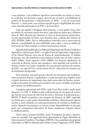 183Oportunidades e Desafios Relativos à Implementação de Mecanismos de REDD
a essa proposta, e aos problemas específicos apresentados em relação ao assun-
to, conforme será discutido a seguir, optou-se por só incluir a possibilidade de
projetos de florestamento e reflorestamento no MDL – e não de conservação
florestal – e, ainda assim, com critérios específicos para a elegibilidade das terras,
como criticado pela proposta da PNG e da Costa Rica.
Logo em seguida à divulgação dessa proposta, o tema ganhou força tanto
no âmbito da convenção quanto fora deste, especialmente depois que o Relatório
Stern de 2006 observou que diminuir as taxas de desmatamento proporciona-
ria uma oportunidade de ótimo custo-benefício para a redução das emissões de
GEE (STERN, 2006). Para os ambientalistas envolvidos com a conservação de
florestas, a possibilidade de uma visibilidade maior sobre o tema no âmbito da
Convenção do Clima também se tornou extremamente atraente.
Segundodadospublicadosem2006pelaOrganizaçãodasNaçõesUnidaspara
Agricultura e Alimentação (FAO – em inglês, Food and Agriculture Organization
of the United Nations), uma área de floresta de aproximadamente 13 milhões
de hectares tem sido anualmente convertida para outros usos em todo o planeta
(FAO, 2006a). Ainda segundo a FAO (2006b), um aumento significativo da
conversão de florestas nativas para pastagens e áreas agrícolas tem ocorrido na
América Latina e no Caribe, resultando em uma elevação expressiva de emissões
de GEE – em especial CO2
e óxido nitroso (N2
O) – decorrente do crescente uso
de fertilizantes nitrogenados.
Seria, portanto, necessário pensar e discutir um mecanismo que verdadeira-
mente permitisse alcançar a capilaridade e a escala necessária para englobar todos
os países detentores de importantes áreas ainda preservadas de florestas, promo-
vendo os incentivos necessários para competir com outras atividades econômicas
que resultam em desflorestamento.
A proposta apresentada pela PNG e pela Costa Rica recebeu amplo apoio
das partes e a COP 11 deliberou pelo estabelecimento de um grupo de contato
que iniciou um processo de dois anos de coleta e discussão de propostas para o
REDD. O Brasil encaminhou uma proposta em fevereiro de 2007, sugerindo
um fundo para o qual nações desenvolvidas poderiam voluntariamente aportar
recursos a serem utilizados em ações governamentais de combate ao desfloresta-
mento. Segundo essa proposta, os recursos seriam disponibilizados ex post para
países que conseguissem demonstrar de forma transparente reduções efetivas
no desflorestamento.
Assim como a proposta brasileira, outras 32 propostas de países e represen-
tantes da sociedade civil organizada foram apresentadas ao Órgão Subsidiário de
Assessoramento Científico e Tecnológico (SBSTA). Uma compilação das propostas
submetidas ao SBSTA elaborada pelo Global Canopy Programme (GCP, 2009),
 